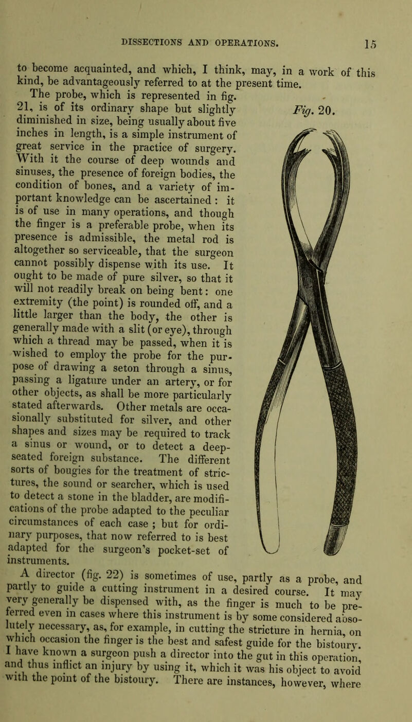 to become acquainted, and which, I think, may, in a work of this kind, be advantageously referred to at the present time. The probe, which is represented in fig. 21, is of its ordinary shape but slightly Fig. 20. diminished in size, being usually about five inches in length, is a simple instrument of great service in the practice of surgery. With it the course of deep wounds and sinuses, the presence of foreign bodies, the condition of bones, and a variety of im- portant knowledge can be ascertained : it is of use in many operations, and though the finger is a preferable probe, when its presence is admissible, the metal rod is altogether so serviceable, that the surgeon cannot possibly dispense with its use. It ought to be made of pure silver, so that it will not readily break on being bent: one extremity (the point) is rounded off, and a little larger than the body, the other is generally made with a slit (or eye), through which a thread may be passed, when it is wished to employ the probe for the pur- pose of drawing a seton through a sinus, passing a ligature under an artery, or for other objects, as shall be more particularly stated afterwards. Other metals are occa- sionally substituted for silver, and other shapes and sizes may be required to track a sinus or wound, or to detect a deep- seated foreign substance. The different sorts of bougies for the treatment of stric- tures, the sound or searcher, which is used to detect a stone in the bladder, are modifi- cations of the probe adapted to the peculiar circumstances of each case ; but for ordi- , nary purposes, that now referred to is best adapted for the surgeon’s pocket-set of _ instruments. A director (fig. 22) is sometimes of use, partly as a probe, and partly to guide a cutting instrument in a desired course. It may very generally be dispensed with, as the finger is much to be pre- ferred even in cases where this instrument is by some considered abso- lutely necessary, as, for example, in cutting the stricture in hernia, on which occasion the finger is the best and safest guide for the bistoury. 1 have known a surgeon push a director into the gut in this operation and thus inflict an injury by using it, which it was his object to avoid with the point of the bistoury. There are instances, however, where