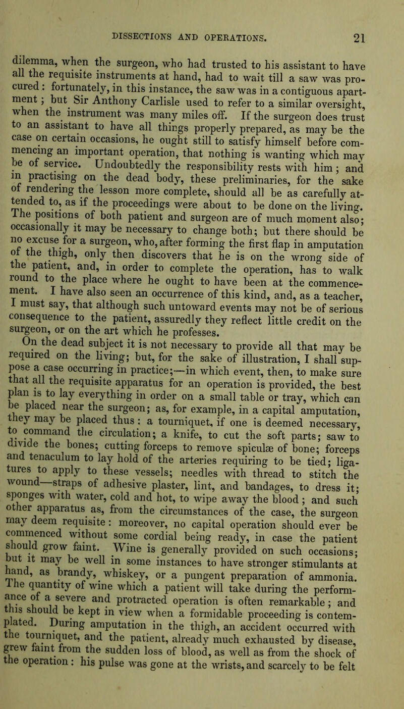 ^emma, when the surgeon, who had trusted to his assistant to have all the requisite instruments at hand, had to wait till a saw was pro- cured : fortunately, in this instance, the saw was in a contiguous apart- ment , but Sir Anthony Carlisle used to refer to a similar oversight when the instrument was many miles off. If the surgeon does trust to an assistant to have all things properly prepared, as may be the case on certain occasions, he ought still to satisfy himself before com- mencing an important operation, that nothing is wanting which may be of service. Undoubtedly the responsibility rests with him ; and in practising on the dead body, these preliminaries, for the sake ot rendering the lesson more complete, should all be as carefully at- tended to, as if the proceedings were about to be done on the living. 1 he positions of both patient and surgeon are of much moment also; occasionally it may be necessary to change both; but there should be no excuse for a surgeon, who, after forming the first flap in amputation ot the thigh, only then discovers that he is on the wrong side of the patient, and, in order to complete the operation, has to walk round to the place where he ought to have been at the commence- ment. I have also seen an occurrence of this kind, and, as a teacher, 1 must say, that although such untoward events may not be of serious consequence to the patient, assuredly they reflect little credit on the surgeon, or on the art which he professes. On the dead subject it is not necessary to provide all that may be required on the living; but, for the sake of illustration, I shall sup- pose a case occurring in practice;—in which event, then, to make sure at all the requisite apparatus for an operation is provided, the best p an is to lay everything in order on a small table or tray, which can be placed near the surgeon; as, for example, in a capital amputation, ey may be placed thus: a tourniquet, if one is deemed necessary, o command the circulation; a knife, to cut the soft parts; saw to divide the bones; cutting forceps to remove spiculae of bone; forceps and tenaculum to lay hold of the arteries requiring to be tied; liga- tures to apply to these vessels; needles with thread to stitch the wound straps of adhesive plaster, lint, and bandages, to dress it; sponges with water, cold and hot, to wipe away the blood ; and such other apparatus as, from the circumstances of the case, the surgeon may deem requisite: moreover, no capital operation should ever be commenced without some cordial being ready, in case the patient should grow faint. Wine is generally provided on such occasions; but it may be well in some instances to have stronger stimulants at hand, as brandy,, whiskey, or a pungent preparation of ammonia. 1 he quantity of wine which a patient will take during the perform- ance ot a severe and protracted operation is often remarkable; and this should be kept in view when a formidable proceeding is contem- plated. During amputation in the thigh, an accident occurred with the tourniquet, and the patient, already much exhausted by disease, grew faint from the sudden loss of blood, as well as from the shock of the operation: his pulse was gone at the wrists, and scarcely to be felt