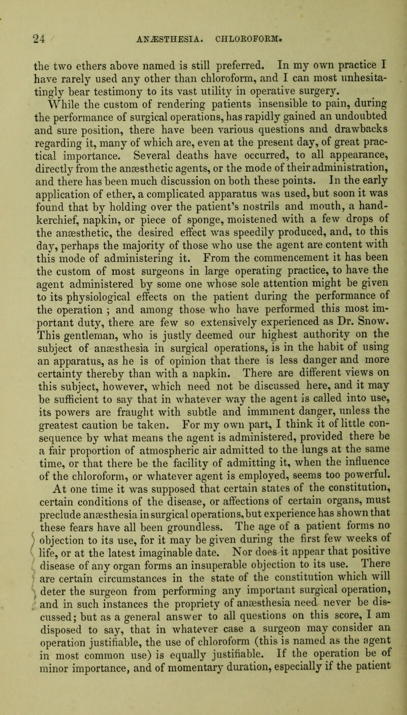 the two ethers above named is still preferred. In my own practice I have rarely used any other than chloroform, and I can most unhesita- tingly bear testimony to its vast utility in operative surgery. While the custom of rendering patients insensible to pain, during the performance of surgical operations, has rapidly gained an undoubted and sure position, there have been various questions and drawbacks regarding it, many of which are, even at the present day, of great prac- tical importance. Several deaths have occurred, to all appearance, directly from the ansesthetic agents, or the mode of their administration, and there has been much discussion on both these points. In the early application of ether, a complicated apparatus was used, but soon it was found that by holding over the patient’s nostrils and mouth, a hand- kerchief, napkin, or piece of sponge, moistened with a few drops of the ansesthetic, the desired effect was speedily produced, and, to this day, perhaps the majority of those who use the agent are content with this mode of administering it. From the commencement it has been the custom of most surgeons in large operating practice, to have the agent administered by some one whose sole attention might be given to its physiological effects on the patient during the performance of the operation ; and among those who have performed this most im- portant duty, there are few so extensively experienced as Dr. Snow. This gentleman, who is justly deemed our highest authority on the subject of anaesthesia in surgical operations, is in the habit of using an apparatus, as he is of opinion that there is less danger and more certainty thereby than with a napkin. There are different views on this subject, however, which need not be discussed here, and it may be sufficient to say that in whatever way the agent is called into use, its powers are fraught with subtle and imminent danger, unless the greatest caution be taken. For my own part, I think it of little con- sequence by what means the agent is administered, provided there be a fair proportion of atmospheric air admitted to the lungs at the same time, or that there be the facility of admitting it, when the influence of the chloroform, or whatever agent is employed, seems too powerful. At one time it was supposed that certain states of the constitution, certain conditions of the disease, or affections of certain organs, must preclude anaesthesia in surgical operations, but experience has shown that these fears have all been groundless. The age of a patient forms no ; objection to its use, for it may be given during the first few weeks of ( life, or at the latest imaginable date. Nor does it appear that positive disease of any organ forms an insuperable objection to its use. There are certain circumstances in the state of the constitution which will deter the surgeon from performing any important surgical operation, and in such instances the propriety of anaesthesia need- never be dis- cussed; but as a general answer to all questions on this score, I am disposed to say, that in whatever case a surgeon may consider an operation justifiable, the use of chloroform (this is named as the agent in most common use) is equally justifiable. If the operation be of minor importance, and of momentary duration, especially if the patient