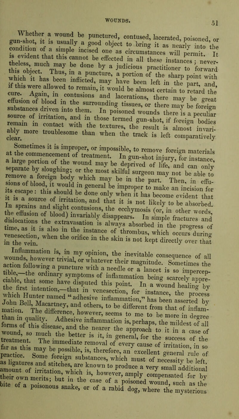 Whether a wound be punctured, contused, lacerated, poisoned or gun-shot, it is usually a good object to bring it as nearly into the condition of a simple incised one as circumstances will permit It is evident that this cannot be effected in all these instances • never hf :bier Thuaf in' d°ne *y 3 judici°US P-‘itionernCteo Card lS. °bj®ct- \hns> “ a Puncture, a portion of the sharp point with »h.ch ,t has been inflicted, may have been left in the par Ind if th.s were allowed to remain, it would be almost certain to retardThe *• A?aw’ “ .contusions and lacerations, there may be ureat effusion of blood m the surrounding tissues, or there may be fofeiun ?• Tn mt° ''I™' In P°isoned rounds there l a peculfar ce of irritation, and in those termed gun-shot, if foreign bodies remain in contact with the textures, the® result is almost invari clean m°re tr°UbleSOme than when the track is left comparatively Sometimes it is improper, or impossible, to remove foreign materials at the commencement of treatment. In gun-shot injuryX^Se a large portion of the wound may be deprived of life, land can onlv separate by sloughing; or the most skilful surgeon may not be able 11 remove a_ foreign body which may be in the part. Then in effu itsTscl^lhifsho01Mdinf neralibe ir?pr0per t0 make an in’cision for ts escape. this should be done only when it has become evident that it is a source of irritation, and that it is not likely to be absorb the SpffainS afdmllg^ ,contusions>the ecchymosis (or, in other words* the effusion of blood) invariably disappears. In simple fractures and’ timnsTifaeieX!rara-i0n iS alwa’/S absorbed in the Pro«res8 of time, as it is also m the instance of thrombus, which occurs durino- i“he vein.’ “ “ the skin is not keP‘ Meetly over thaf Avnln^aTati0n iS’-in nmy °Pinion’ the inevitable consequence of all “? °therS’ *° be diferent STStfa mauon. The difference, however, seems to me to be more in demon treatment. The immediate removal of everv car,** nf • a^as tbi may b possible^, thereforerSTen0 ““Tr’n^ Tf practice. Some foreign substances, which must of necessity he left s hg^iires and stitches, are known to produce a very small additional U’ h-rr’amply ““P‘nsaaled fo“b^