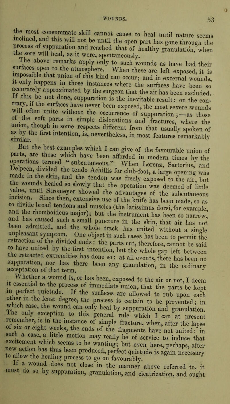 the most consummate skill cannot cause to heal until nature seems chned, and this will not be until the open part has gone through the process of suppuration and reached that of healthy granulation, when t;he sore will heal, as it were, spontaneously. e above remarks apply only to such wounds as have had their surfaces open to the atmosphere. When these are left exposed, it is impossible that union of this kind can occur; and in external wounds, it only happens m those instances where the surfaces have been so accurately approximated by the surgeon that the air has been excluded, n tins be not done, suppuration is the inevitable result: on the con- trary, it the surfaces have never been exposed, the most severe wounds will often unite without the occurrence of suppuration ; —as those oi the soft parts in simple dislocations and fractures, where the union though m some respects different from that usually spoken of shniiar 6 lntentl0n’1S’ neyertheless, in most features remarkably But the best examples which I can give of the favourable union of parts are those which have been afforded in modern times by the operations termed “ subcutaneous.” When Lorenz, Sartorius, and Delpech, divided the tendo Achillis for club-foot, a large opening was made m the skm, and the tendon was freely exposed to the air, but the wounds healed so slowly that the operation was deemed of little value, until Stromeyer showed the advantages of the subcutaneous incision. Since then, extensive use of the knife has been made, so as l°Ji ur°\ tfd0nS and muscles (the latissimus dorsi,for example, and the rhomboideus major); but the instrument has been so narrow, and has caused such a small puncture in the skin, that air has not been admitted, and the whole track has united without a single unpleasant symptom One object in such cases has been to permit the retraction of the divided ends: the parts cut, therefore, cannot be said to have united by the first intention, but the whole gap left between the retracted extremities has done so: at all events, there has been no ’ +h+aS there been any granulation, in the ordinary acceptation of that term. J Whether a wound is, or has been, exposed to the air or not, I deem it essential to the process of immediate union, that the parts be kept in perfect qmetude. If the surfaces are allowed to rub upon each other m the least degree, the process is certain to be prevented; in which case, the wound can only heal by suppuration and granulation. The only exception to this general rule which I can at present remember, is m the instance of simple fracture, when, after the lapse of six or eight weeks, the ends of the fragments have not united: in such a case, a little motion may really be of service to induce that new ^ n it Se!mS *° b“, Wantin8: but perhaps, after new action has thus been produced, perfect quietude is again necessary to allow the healing process to go on favourably. If a wound does not close in the manner above referred to, it o so y suppuration, granulation, and cicatrization, and ought