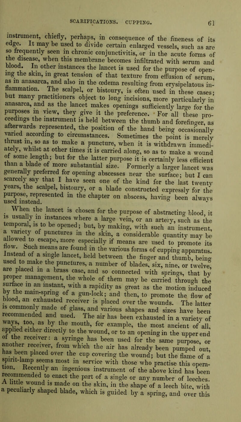 SCARIFICATIONS. CUPPING. instrument, chiefly, perhaps, in consequence of the fineness of its edge. It may be used to divide certain enlarged vessels, such as are so frequently seen in chronic conjunctivitis, ur in the acute forms of the disease, when this membrane becomes infiltrated with serum and blood. In other instances the lancet is used for the purpose of open- ing the skin, in great tension of that texture from effusion of serum, as in anasarca, and also in the oedema resulting from erysipelatous in- flammation. The scalpel, or bistoury, is often used in these cases; but many practitioners object to long incisions, more particularly in anasarca, and as the lancet makes openings sufficiently large for the purposes in view, they give it the preference. • For all these pro- ceedings the instrument is held between the thumb and forefinger, as afterwards represented, the position of the hand being occasionally varied according to circumstances. Sometimes the point is merely thrust in, so as to make a puncture, when it is withdrawn immedi- ately, whilst at other times it is carried along, so as to make a wound of some length; but for the latter purpose it is certainly less efficient than a blade of more substantial size. Formerly a larger lancet was generally preferred for opening abscesses near the surface; but I can scarcely say that I have seen one of the kind for the last twenty years, the scalpel, bistoury, or a blade constructed expressly for the Sffi^teX86111^ ^ the Chapt6r °n abSCeSS’ having bee” ahva^s When the lancet is chosen for the purpose of abstracting blood, it is usually m instances where a large vein, or an artery, such as the temporal, is to be opened ; but, by making, with such an instrument, a variety of punctures m the skin, a considerable quantity may be allowed to escape, more especially if means are used to promote its how. buch means are found in the various forms of cupping apparatus. Instead of a single lancet, held between the finger and thumb, being used to make the punctures, a number of blades, six, nine, or twelve are placed in a brass case, and so connected with springs, that by proper management, the whole of them may be carried through the surface in an instant, with a rapidity as great as the motion induced by the mam-spring of a gun-lock; and then, to promote the flow of blood, an exhausted receiver is placed over the wounds. The latter is commonly made of glass, and various shapes and sizes have been recommended and used. The air has been exhausted in a variety of ways, too, as by the mouth, for example, the most ancient of all, applied either directly to the wound, or to an opening in the upper end * reCG1^er: a has been used for the same purpose, or another receiver, from which the air has already been pLped out, has been placed over the cup covering the wound; but the flame of a spirit-lamp seems most m service with those who practise this opera- tion. Recently an ingenious instrument of the above kind has been recommended to enact the part of a single or any number of leeches. A little wound is made on the skin, in the shape of a leech bite, with a peculiarly shaped blade, which is guided by a spring, and over this