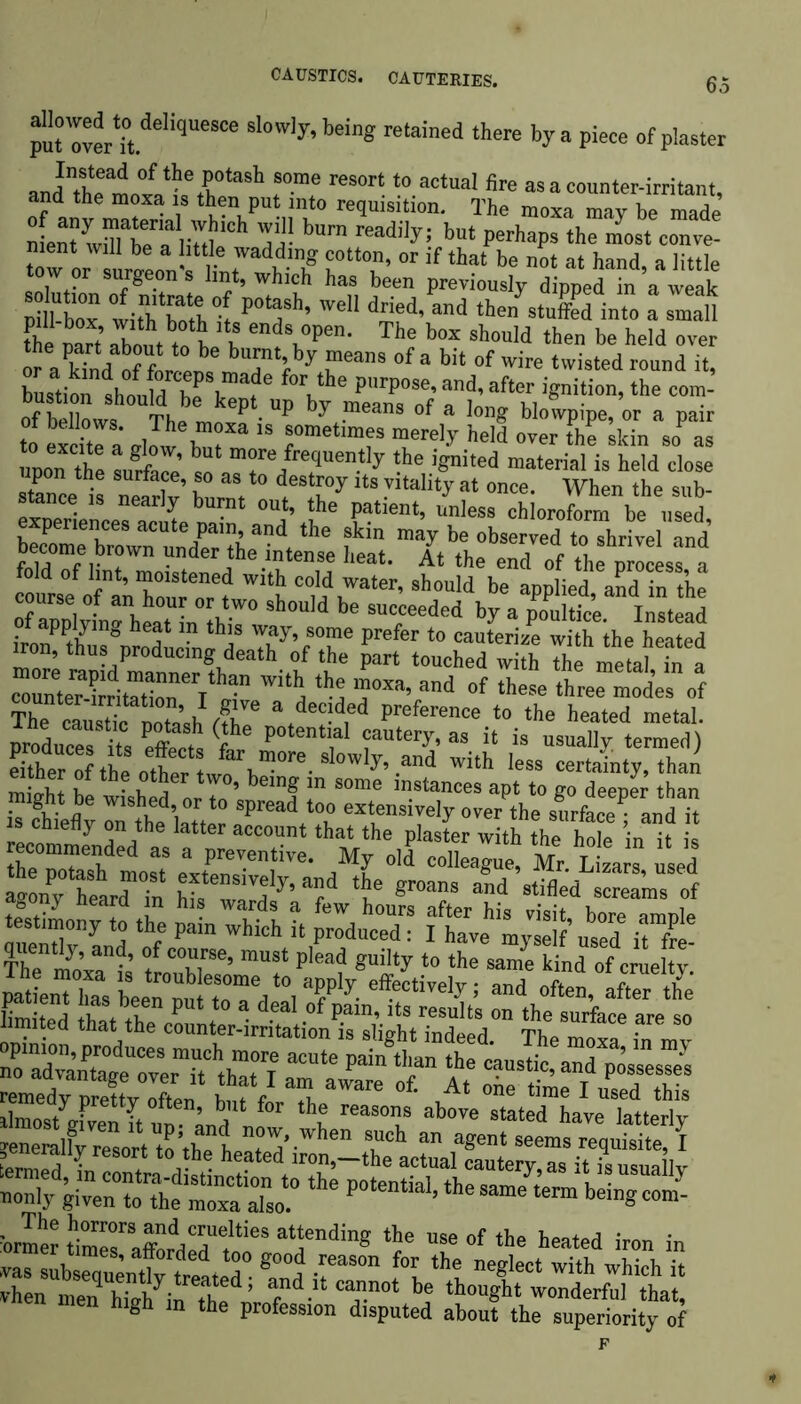 CAUSTICS. CAUTERIES. put'»vertrt.deIiqUCS<;e sWly’bein« relained lh“« by a piece of plaster »nln,ttead °f ?0tasb S0“e resort t0 actuaI <>r® as a counter-irritant and the moxa is then put into requisition. The moxa may be made nien7wma£nalh,f da bm readily; but PerbaPs the most ment will be a little wadding cotton, or if that be not at hand a little tow or surgeon's lint, which has been previouslyTipped k a weak pi l-box withTofh • *°T' We d^ied’ and Staffed into a small pm box, with both Its ends open. The box should then be held over oi a kTndaof for ene ‘TV’7 “eans of a bit of wire twisted round it, busri^shouMbeT; e„p'rbyempe:r:ranLaftb.i8nion’thecom- of bellow. The moxa is Utimes merely hell overThfto* o as upon The surface so m“re/rc.1uen.tly the if^ed material is held close upon the surface, so as to destroy its vitality at once. When the sub- stance is nearly burnt out, the patient, unless chloroform be used bewme^rovra^ndpp1^ ^ ** F* be ob—ed to Thrivel and Decome brown under the intense heat. At the end of the nrocess a fold of lint, moistened with cold water, should be applied and in the course of an hour or two should be succeeded by a poultice. Instead irnnP^lfmg ™ tblS SOme prefer to cauterize with the heated rore iCnUnc?rt “ t Par‘ t0Uched witb th« metal, in a XnteniriSn T “  a a T™’ and of these three “odes °f The ZmtsTnZ’Jrfr a dec!ded Preference to the heated metal, produces it, iTot T6 potent,aI futery. as it is usually termed) SeT“hhe o1hTr tw^ri,“0re-dOWly’-and With less certainty, than ® . °tber two» being m some instances apt to go deeper than SS£afS?T^A,!=H limited ^ it mtr jTmy W thimerafforfedUfleS a?nding tbe use of tbe beated iron in vhe^mT1^'1^^ ^ ^^ano^be^Thou^TwMderfitl'That1 -hen men h,gh m the profession disputed about the superiority of