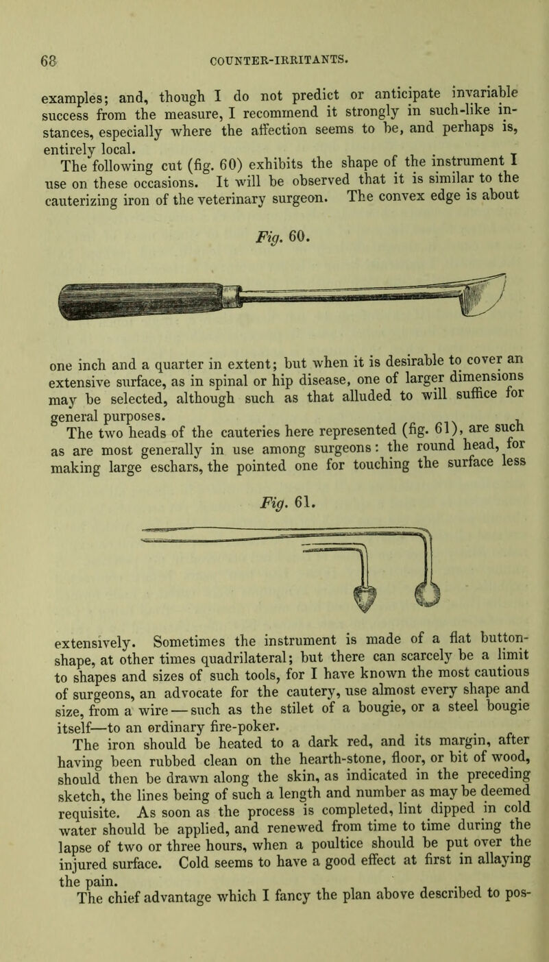 examples; and, though I do not predict or anticipate invariable success from the measure, I recommend it strongly in such-like in- stances, especially where the affection seems to he, and perhaps is, entirely local. The following cut (fig. 60) exhibits the shape of the instrument I use on these occasions. It will be observed that it is similar to the cauterizing iron of the veterinary surgeon. The convex edge is about Fig. 60. one inch and a quarter in extent; but when it is desirable to cover an extensive surface, as in spinal or hip disease, one of larger dimensions may be selected, although such as that alluded to will suffice for general purposes. The two heads of the cauteries here represented (fig. 61), are sucn as are most generally in use among surgeons: the round head, for making large eschars, the pointed one for touching the surface less Fig. 61. o extensively. Sometimes the instrument is made of a flat button- shape, at other times quadrilateral; but there can scarcely be a limit to shapes and sizes of such tools, for I have known the most cautious of surgeons, an advocate for the cautery, use almost every shape and size, from a wire — such as the stilet of a bougie, or a steel bougie itself—to an ordinary fire-poker. The iron should be heated to a dark red, and its margin, after having been rubbed clean on the hearth-stone, floor, or bit of wood, should then be drawn along the skin, as indicated in the preceding sketch, the lines being of such a length and number as may be deemed requisite. As soon as the process is completed, lint dipped in cold water should be applied, and renewed from time to time during the lapse of two or three hours, when a poultice should be put over the injured surface. Cold seems to have a good effect at first in allaying the pain. The chief advantage which I fancy the plan above described to pos-