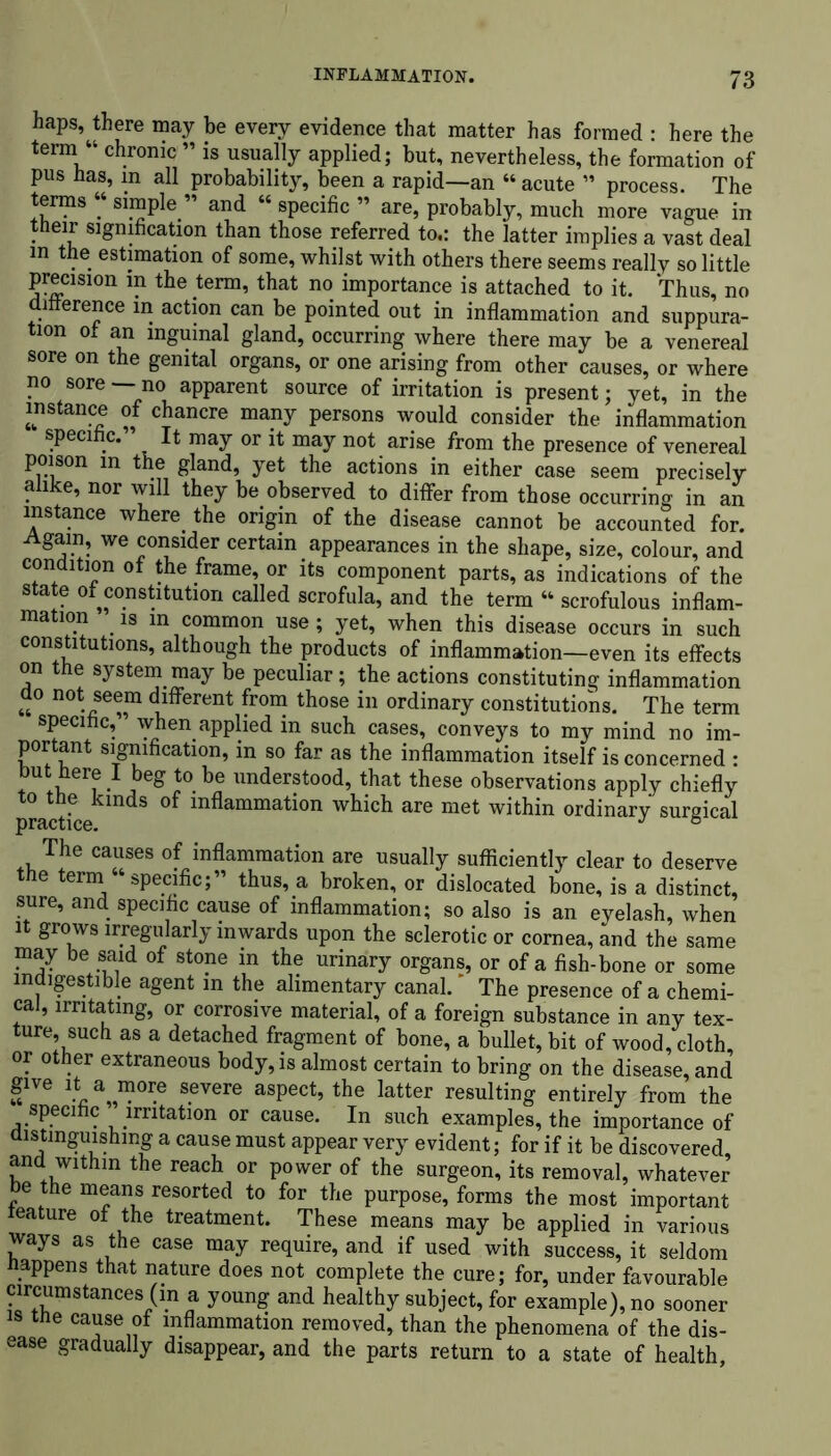 haps,^there may be every evidence that matter has formed : here the term “ chronic ” is usually applied; but, nevertheless, the formation of pus has, m all probability, been a rapid—an “ acute ” process. The terms “ simple ” and “ specific ” are, probably, much more vague in their signification than those referred to.: the latter implies a vast deal m the estimation of some, whilst with others there seems really so little precision in the term, that no importance is attached to it. Thus, no difference m action can be pointed out in inflammation and suppura- tion ot an inguinal gland, occurring where there may be a venereal sore on the genital organs, or one arising from other causes, or where no sore — no apparent source of irritation is present; yet, in the instance of chancre many persons would consider the inflammation speci c. It may or it may not arise from the presence of venereal poison in the gland, yet the actions in either case seem precisely alike, nor will they be observed to differ from those occurring in an instance where the origin of the disease cannot be accounted for. Again, we consider certain appearances in the shape, size, colour, and condition of the frame, or its component parts, as indications of the state ot^constitution called scrofula, and the term “ scrofulous inflam- mation ’ is in common use; yet, when this disease occurs in such constitutions, although the products of inflammation—even its effects on the system may be peculiar; the actions constituting inflammation do not seem different from those in ordinary constitutions. The term specific, when applied in such cases, conveys to my mind no im- portant signification, in so far as the inflammation itself is concerned : but here I beg to be understood, that these observations apply chiefly practicekmdS ^ inflammation wtich are met within ordinary surgical The causes of inflammation are usually sufficiently clear to deserve e erm specific;” thus, a broken, or dislocated bone, is a distinct, sure, and specific cause of inflammation; so also is an eyelash, when it grows irregularly inwards upon the sclerotic or cornea, and the same may be said of stone in the urinary organs, or of a fish-bone or some indigestible agent in the alimentary canal. The presence of a chemi- cal, irritating, or corrosive material, of a foreign substance in any tex- ture, such as a detached fragment of bone, a bullet, bit of wood, cloth, or other extraneous body, is almost certain to bring on the disease, and give it a more severe aspect, the latter resulting entirely from the specific ” irritation or cause. In such examples, the importance of distinguishing a cause must appear very evident; for if it be discovered and within the reach or power of the surgeon, its removal, whatever e the means resorted to for the purpose, forms the most important teature of the treatment. These means may be applied in various ways as the case may require, and if used with success, it seldom happens that nature does not complete the cure; for, under favourable circumstances (in a young and healthy subject, for example), no sooner is the cause of inflammation removed, than the phenomena of the dis- ease gradually disappear, and the parts return to a state of health.