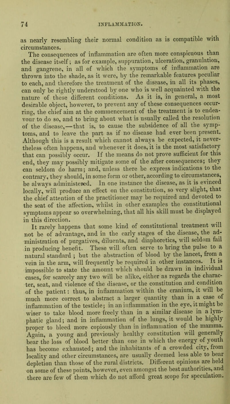 as nearly resembling their normal condition as is compatible with circumstances. The consequences of inflammation are often more conspicuous than the disease itself; as for example, suppuration, ulceration, granulation, and gangrene, in all of which the symptoms of inflammation are thrown into the shade, as it were, by the remarkable features peculiar to each, and therefore the treatment of the disease, in all its phases, can only be rightly understood by one who is well acquainted with the nature of these different conditions. As it is, in general, a most desirable object, however, to prevent any of these consequences occur- ring, the chief aim at the commencement of the treatment is to endea- vour to do so, and to bring about what is usually called the resolution of the disease,—that is, to cause the subsidence of all the symp- toms, and to leave the part as if no disease had ever been present. Although this is a result which cannot always be expected, it never- theless often happens, and whenever it does, it is the most satisfactory that can possibly occur. If the means do not prove sufficient for this end, they may possibly mitigate some of the after consequences; they can seldom do harm; and, unless there be express indications to the contrary, they should, in some form or other, according to circumstances, be always administened. In one instance the disease, as it is evinced locally, will produce an effect on the constitution, so very slight, that the chief attention of the practitioner may be required and devoted to the seat of the affection, whilst in other examples the constitutional symptoms appear so overwhelming, that all his skill must be displayed in this direction. It rarely happens that some kind of constitutional treatment will not be of advantage, and in the early stages of the disease, the ad- ministration of purgatives, diluents, and diaphoretics, will seldom fail in producing benefit. These will often serve to bring the pulse to a natural standard ; but the abstraction of blood by the lancet, from a vein in the arm, will frequently be required in other instances.. It is impossible to state the amount which should be drawn in individual cases, for scarcely any two will be alike, either as regards the charac- ter, seat, and violence of the disease, or the constitution and condition of the patient: thus, in inflammation within the cranium, it will be much more correct to abstract a larger quantity than in a case of inflammation of the testicle; in an inflammation in the eye, it might be wiser to take blood more freely than in a similar disease in a lym- phatic gland; and in inflammation of the lungs, it would be highly proper to bleed more copiously than in inflammation of the mamma. Again, a young and previously healthy constitution will generally bear the loss of blood better than one in which the energy of youth has become exhausted; and the inhabitants of a crowded city, from locality and other circumstances, are usualty deemed less able to bear depletion than those of the rural districts. Different opinions are held on some of these points, however, even amongst the best authorities, and there are few of them which do not afford great scope for speculation.
