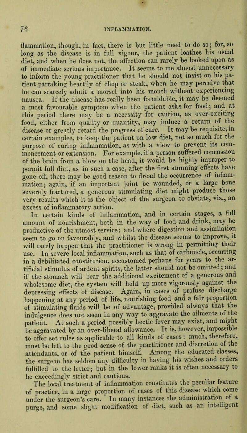 flammation, though, in fact, there is hut little need to do so; for, so long as the disease is in full vigour, the patient loathes his usual diet, and when he does not, the affection can rarely be looked upon as of immediate serious importance. It seems to me almost unnecessary to inform the young practitioner that he should not insist on his pa- tient partaking heartily of chop or steak, when he may perceive that he can scarcely admit a morsel into his mouth without experiencing nausea. If the disease has really been formidable, it may be deemed a most favourable symptom when the patient asks for food; and at this period there may be a necessity for caution, as over-exciting food, either from quality or quantity, may induce a return of the disease or greatly retard the progress of cure. It may be requisite, in certain examples, to keep the patient on low diet, not so much for the purpose of curing inflammation, as with a view to prevent its com- mencement or extension. For example, if a person suffered concussion of the brain from a blow on the head, it would be highly improper to permit full diet, as in such a case, after the first stunning effects have gone off, there may be good reason to dread the occurrence of inflam- mation; again, if an important joint be wounded, or a large bone severely fractured, a generous stimulating diet might produce those very results which it is the object of the surgeon to obviate, viz., an excess of inflammatory action. In certain kinds of inflammation, and in certain stages, a full amount of nourishment, both in the way of food and drink, may be productive of the utmost service; and where digestion and assimilation seem to go on favourably, and whilst the disease seems to improve, it will rarely happen that the practitioner is wrong in permitting their use. In severe local inflammation, such as that of carbuncle, occurring in a debilitated constitution, accustomed perhaps for years to the ar- tificial stimulus of ardent spirits, the latter should not be omitted; and if the stomach will bear the additional excitement of a generous and wholesome diet, the system will hold up more vigorously against the depressing effects of disease. Again, in cases of profuse discharge happening at any period of life, nourishing food and a fair proportion of stimulating fluids will be of advantage, provided always that the indulgence does not seem in any way to aggravate the ailments of the patient. At such a period possibly hectic fever may exist, and might be aggravated by an over-liberal allowance. It is, however, impossible to offer set rules as applicable to all kinds of cases : much, therefore, must be left to the good sense of the practitioner and discretion of the attendants, or of the patient himself. Among the educated classes, the surgeon has seldom any difficulty in having his wishes and orders fulfilled to the letter; but in the lower ranks it is often necessary to be exceedingly strict and cautious. The local treatment of inflammation constitutes the peculiar feature of practice, in a large proportion of cases of this disease which come under the surgeon’s care. In many instances the administration of a purge, and some slight modification of diet, such as an intelligent