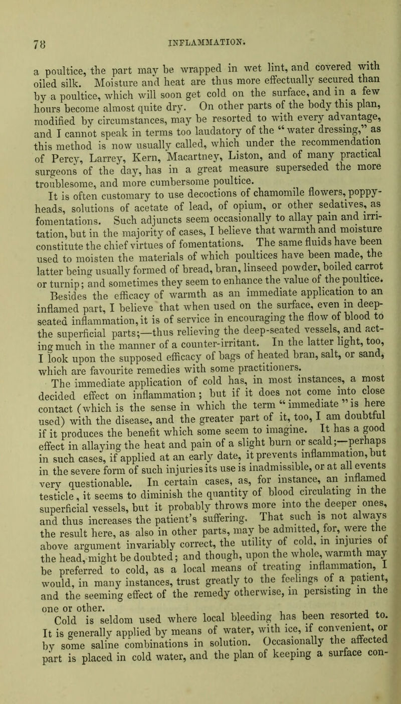 a poultice, the part may be wrapped in wet lint, and covered with oiled silk. Moisture and heat are thus more effectually secured than by a poultice, which will soon get cold on the surface, and in a few hours become almost quite dry. On other parts of the body this plan, modified by circumstances, may be resorted to with every advantage, and I cannot speak in terms too laudatory of the “ water dressing, . as this method is now usually called, which under the recommendation of Percy, Larrey, Kern, Macartney, Liston, and of many practical surgeons of the day, has in a great measure superseded the more troublesome, and more cumbersome poultice. It is often customary to use decoctions of chamomile flowers, poppy- heads, solutions of acetate of lead, of opium, or other sedatives, as fomentations. Such adjuncts seem occasionally to allay pain and irri- tation, but in the majority of cases, I believe that warmth and moisture constitute the chief virtues of fomentations. The same fluids have been used to moisten the materials of which poultices have been made, the latter being usually formed of bread, bran, linseed powder, boiled carrot or turnip; and sometimes they seem to enhance the value of the poultice. Besides the efficacy of warmth as an immediate application to an inflamed part, I believe that when used on the surface, even in deep- seated inflammation, it is of service in encouraging the flow of blood to the superficial parts;—thus relieving the deep-seated vessels, and act- ing much in the manner of a counter-irritant. In the latter light, too, I look upon the supposed efficacy of bags of heated bran, salt, or sand, which are favourite remedies with some practitioners. The immediate application of cold has, in most instances, a most decided effect on inflammation; but if it does not come into close contact (which is the sense in which the term “immediate is here used) with the disease, and the greater part of it, too, I am doubtful if it produces the benefit which some seem to imagine. It has a good effect in allaying the heat and pain of a slight burn or scaldperhaps in such cases, if applied at an early date, it prevents inflammation, but in the severe form of such injuries its use is inadmissible, or at all events very questionable. In certain cases, as, for instance, an inflamed testicle, it seems to diminish the quantity of blood circulating in the superficial vessels, but it probably throws more into the deeper ones, and thus increases the patient’s suffering. That such is not always the result here, as also in other parts, may be admitted, for, were the above argument invariably correct, the utility of cold, m injuries ot the head, might be doubted; and though, upon the whole, warmth may be preferred to cold, as a local means of treating inflammation, 1 would, in many instances, trust greatly to the feelings of a patient, and the seeming effect of the remedy otherwise, m persisting m the one or other. , , , , , Cold is seldom used where local bleeding has been resorted to. It is generally applied by means of water, with ice, if convenient, or by some saline combinations in solution. Occasionally the affected part is placed in cold water, and the plan of keeping a surface con-