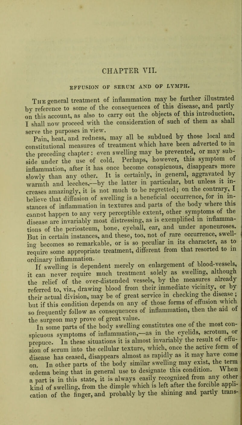 EFFUSION OF SERUM AND OF LYMPH. The general treatment of inflammation may be further illustrated by reference to some of the consequences of this disease, and partly on this account, as also to carry out the objects of this introduction, I shall now proceed with the consideration of such of them as shall serve the purposes in view. , , , Pain, heat, and redness, may all be subdued by those local and constitutional measures of treatment which have been adverted to in the preceding chapter: even swelling may be prevented, or may sub- side under the use of cold. Perhaps, however, this symptom of inflammation, after it has once become conspicuous, disappears more slowly than any other. It is certainly, in general, aggravated by warmth and leeches,—by the latter in particular, but unless it in- creases amazingly, it is not much to be regretted; on the contrary, I believe that diffusion of swelling is a beneficial occurrence, for in in- stances of inflammation in textures and parts of the body where this cannot happen to any very perceptible extent, other symptoms of the disease are invariably most distressing, as is exemplified in inflamma- tions of the periosteum, bone, eyeball, ear, and under aponeuroses. But in certain instances, and these, too, not of rare occurrence, swell- ing becomes so remarkable, or is so peculiar in its character, as to require some appropriate treatment, different from that resorted to m ordinary inflammation. If swelling is dependent merely on enlargement of blood-vessels, it can never require much treatment solely as swelling, although the relief of the over-distended vessels, by the measures already referred to, viz., drawing blood from their immediate vicinity, or by their actual division, may be of great service in checking the disease ; but if this condition depends on any of those forms of effusion which so frequently follow as consequences of inflammation, then the aid of the surgeon may prove of great value. In some parts of the body swelling constitutes one of the most con- spicuous symptoms of inflammation,—as in the eyelids, scrotum, or prepuce. In these situations it is almost invariably the result of effu- sion of serum into the cellular texture, which, once the active form of disease has ceased, disappears almost as rapidly as it may have come on In other parts of the body similar swelling may exist, the term oedema being that in general use to designate this condition. When a part is in this state, it is always easily recognized from any other kind of swelling, from the dimple which is left after the forcible appli- cation of the finger, and probably by the shining and partly trails-