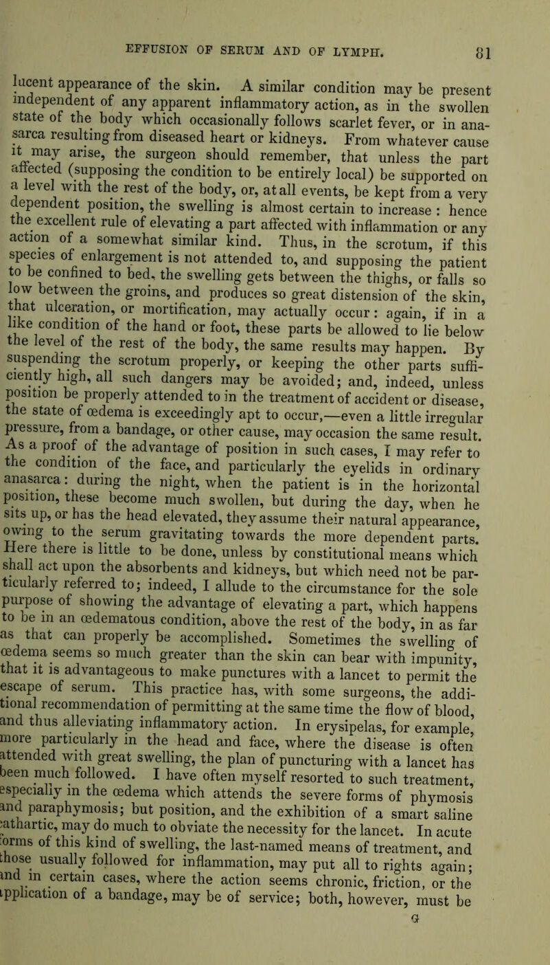 lucent appearance of the skin. A similar condition may be present independent of any apparent inflammatory action, as in the swollen state of the body which occasionally follows scarlet fever, or in ana- sarca resulting from diseased heart or kidneys. From whatever cause it may arise, the surgeon should remember, that unless the part attected (supposing the condition to be entirely local) be supported on a level with the rest of the body, or, at all events, be kept from a very dependent position, the swelling is almost certain to increase : hence the excellent rule of elevating a part affected with inflammation or any action of a somewhat similar kind. Thus, in the scrotum, if this species of enlargement is not attended to, and supposing the patient to be confined to bed, the swelling gets between the thighs, or falls so low between the groins, and produces so great distension of the skin, that ulceration, or mortification, may actually occur: again, if in a like condition of the hand or foot, these parts be allowed to lie below the level of the rest of the body, the same results may happen. By suspending the scrotum properly, or keeping the other parts suffi- ciently high, all such dangers may be avoided; and, indeed, unless position be properly attended to in the treatment of accident or disease, the state of oedema is exceedingly apt to occur,—even a little irregular pressure, from a bandage, or other cause, may occasion the same result. As a proof of the advantage of position in such cases, I may refer to’ the condition of the face, and particularly the eyelids in ordinary anasarca: during the night, when the patient is in the horizontal position, these become much swollen, but during the day, when he sits up, or has the head elevated, they assume their natural appearance, owing to the serum gravitating towards the more dependent parts, iiere there is little to be done, unless by constitutional means which shall act upon the absorbents and kidneys, but which need not be par- ticularly referred to; indeed, I allude to the circumstance for the sole purpose of showing the advantage of elevating a part, which happens to be in an cedematous condition, above the rest of the body, in as far as that can properly be accomplished. Sometimes the swelling of oedema seems so much greater than the skin can bear with impunity that it is advantageous to make punctures with a lancet to permit the escape of serum. This practice has, with some surgeons, the addi- tional recommendation of permitting at the same time the flow of blood and thus alleviating inflammatory action. In erysipelas, for example’ more particularly in the head and face, where the disease is often attended with great swelling, the plan of puncturing with a lancet has been much followed. I have often myself resorted to such treatment, especially in the oedema which attends the severe forms of phymosis and paraphymosis; but position, and the exhibition of a smart saline :athartic, may do much to obviate the necessity for the lancet. In acute :orms of this kind of swelling, the last-named means of treatment, and those usually followed for inflammation, may put all to rights again • md in certain cases, where the action seems chronic, friction, or the implication of a bandage, may be of service; both, however, must be a