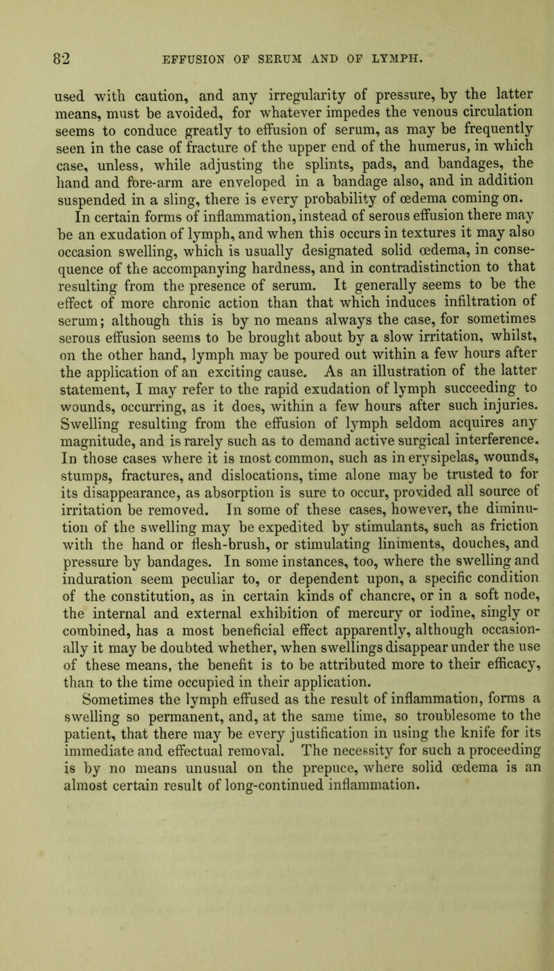 used with caution, and any irregularity of pressure, by the latter means, must be avoided, for whatever impedes the venous circulation seems to conduce greatly to effusion of serum, as may be frequently seen in the case of fracture of the upper end of the humerus, in which case, unless, while adjusting the splints, pads, and bandages, the hand and fore-arm are enveloped in a bandage also, and in addition suspended in a sling, there is every probability of oedema coming on. In certain forms of inflammation, instead of serous effusion there may be an exudation of lymph, and when this occurs in textures it may also occasion swelling, which is usually designated solid oedema, in conse- quence of the accompanying hardness, and in contradistinction to that resulting from the presence of serum. It generally seems to be the effect of more chronic action than that which induces infiltration of serum; although this is by no means always the case, for sometimes serous effusion seems to be brought about by a slow irritation, whilst, on the other hand, lymph may be poured out within a few hours after the application of an exciting cause. As an illustration of the latter statement, I may refer to the rapid exudation of lymph succeeding to wounds, occurring, as it does, within a few hours after such injuries. Swelling resulting from the effusion of lymph seldom acquires any magnitude, and is rarely such as to demand active surgical interference. In those cases where it is most common, such as in erysipelas, wounds, stumps, fractures, and dislocations, time alone may be trusted to for its disappearance, as absorption is sure to occur, provided all source of irritation be removed. In some of these cases, however, the diminu- tion of the swelling may be expedited by stimulants, such as friction with the hand or flesh-brush, or stimulating liniments, douches, and pressure by bandages. In some instances, too, where the swelling and induration seem peculiar to, or dependent upon, a specific condition of the constitution, as in certain kinds of chancre, or in a soft node, the internal and external exhibition of mercury or iodine, singly or combined, has a most beneficial effect apparently, although occasion- ally it may be doubted whether, when swellings disappear under the use of these means, the benefit is to be attributed more to their efficacy, than to the time occupied in their application. Sometimes the lymph effused as the result of inflammation, forms a swelling so permanent, and, at the same time, so troublesome to the patient, that there may be every justification in using the knife for its immediate and effectual removal. The necessity for such a proceeding is by no means unusual on the prepuce, where solid oedema is an almost certain result of long-continued inflammation.