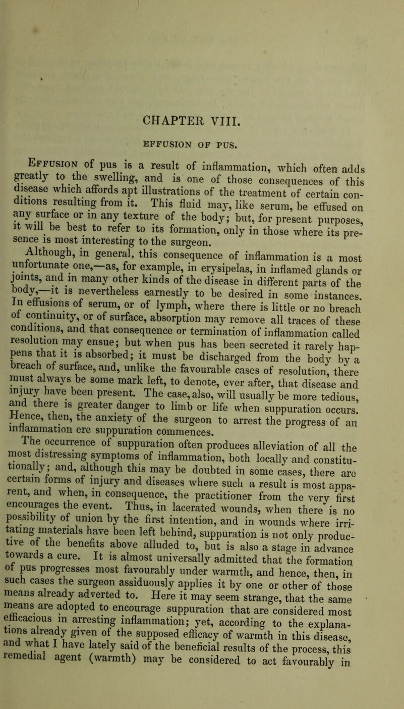 EFFUSION OF PUS. Effusion of pus is a result of inflammation, which often adds greatly to the swelling, and is one of those consequences of this disease which affords apt illustrations of the treatment of certain con- ditions resulting from it. This fluid may, like serum, be effused on any surface or in any texture of the body; but, for present purposes, it will be best to refer to its formation, only in those where its pre- sence is most interesting to the surgeon. Although, in general, this consequence of inflammation is a most unfortunate one,—as, for example, in erysipelas, in inflamed glands or joints, and in many other kinds of the disease in different parts of the body,—it is nevertheless earnestly to be desired in some instances, in effusions of serum, or of lymph, where there is little or no breach ot continuity, or of surface, absorption may remove all traces of these conditions, and that consequence or termination of inflammation called resolution may ensue; but when pus has been secreted it rarely hap- pens that it is absorbed; it must be discharged from the body by a breach of surface, and, unlike the favourable cases of resolution, there must always be some mark left, to denote, ever after, that disease and injury have been present. The case, also, will usually be more tedious, mid there is greater danger to limb or life when suppuration occurs! lienee, then, the anxiety of the surgeon to arrest the progress of an inflammation ere suppuration commences. The occurrence of suppuration often produces alleviation of all the most distressing symptoms of inflammation, both locally and constitu- tionally; and, although this may be doubted in some cases, there are certain forms of injury and diseases where such a result is most appa- rent, and when, m consequence, the practitioner from the very first encourages the event. Thus, in lacerated wounds, when there is no possibility of union by the first intention, and in wounds where irri- tating materials have been left behind, suppuration is not only produc- tive of the benefits above alluded to, but is also a stage in advance towards a cure. It is almost universally admitted that the formation ot pus progresses most favourably under warmth, and hence, then, in such cases the surgeon assiduously applies it by one or other of those means already adverted to. Here it may seem strange, that the same means are adopted to encourage suppuration that are considered most efficacious in arresting inflammation; yet, according to the explana- tions already given of the supposed efficacy of warmth in this disease, and what I have lately said of the beneficial results of the process, this remedial agent (warmth) may be considered to act favourably in