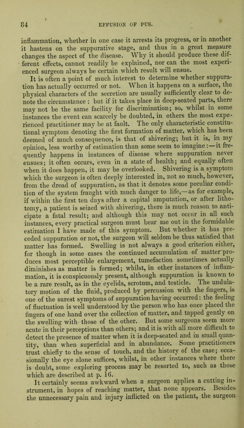 inflammation, whether in one case it arrests its progress, or in another it hastens on the suppurative stage, and thus in a great measure changes the aspect of the disease. Why it should produce these dif- ferent effects, cannot readily be explained, nor can the most experi- enced surgeon always he certain which result will ensue. It is often a point of much interest to determine whether suppura- tion has actually occurred or not. When it happens on a surface, the physical characters of the secretion are usually sufficiently clear to de- note the circumstance : but if it takes place in deep-seated parts, there may not be the same facility for discrimination; so, whilst in some instances the event can scarcely be doubted, in others the most expe- rienced practitioner may be at fault. The only characteristic constitu- tional symptom denoting the first formation of matter, which has been deemed of much consequence, is that of shivering; but it is, in my opinion, less worthy of estimation than some seem to imagineit fre- quently happens in instances of disease where suppuration never ensues; it often occurs, even in a state of health; and equally often when it does happen, it may be overlooked. Shivering is a symptom which the surgeon is often deeply interested in, not so much, however, from the dread of suppuration, as that it denotes some peculiar condi- tion of the system fraught with much danger to life,—as for example, if within the first ten days after a capital amputation, or after litho- tomy, a patient is seized with shivering, there is much reason to anti- cipate a fatal result; and although this may not occur in all such instances, every practical surgeon must bear me out in the formidable estimation I have made of this symptom. But whether it has pre- ceded suppuration or not, the surgeon will seldom be thus satisfied that matter has formed. Swelling is not always a good criterion either, for though in some cases the continued accumulation of matter pro- duces most perceptible enlargement, tumefaction sometimes actually diminishes as matter is formed; whilst, in other instances of inflam- mation, it is conspicuously present, although suppuration is known to be a rare result, as in the eyelids, scrotum, and testicle. The undula- tory motion of the fluid, produced by percussion with the fingers, is one of the surest symptoms of suppuration having occurred: the feeling of fluctuation is well understood by the person who has once placed the fingers of one hand over the collection of matter, and tapped gently on the swelling with those of the other. But some surgeons seem more acute in their perceptions than others; and it is with all more difficult to detect the presence of matter when it is deep-seated and in small quan- tity, than when superficial and in abundance. Some practitioners trust chiefly to the sense of touch, and the history of the case; occa- sionally the eye alone suffices, whilst, in other instances where there is doubt, some exploring process may be resorted to, such as those which are described at p. 16. , It certainly seems awkward when a surgeon applies a cutting in- strument, in hopes of reaching matter, that none appears. Besides the unnecessary pain and injury inflicted on the patient, the surgeon