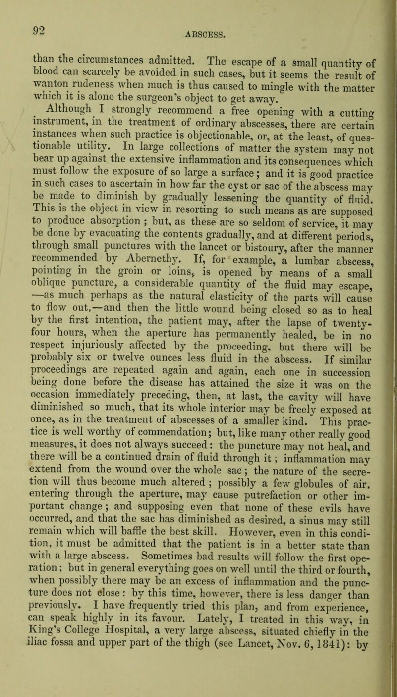 ABSCESS. than the circumstances admitted. The escape of a small quantity of blood can scarcely be avoided in such cases, but it seems the result of wanton rudeness when much is thus caused to mingle with the matter which it is alone the surgeon’s object to get away. Although I strongly recommend a free opening with a cutting instrument, in the treatment of ordinary abscesses, there are certain instances when such practice is objectionable, or, at the least, of ques- tionable utility. In large collections of matter the system may not bear up against the extensive inflammation and its consequences which must follow the exposure of so large a surface; and it is good practice in such cases to ascertain in how far the cyst or sac of the abscess may be made to diminish by gradually lessening the quantity of fluid. This is the object in view in resorting to such means as are supposed to produce absorption ; but, as these are so seldom of service, it may be done by evacuating the contents gradually, and at different periods, through small punctures with the lancet or bistoury, after the manner recommended by Abernethy. If, for example, a lumbar abscess, pointing in the groin or loins* is opened by means of a small oblique puncture, a considerable quantity of the fluid may escape, —as much perhaps as the natural elasticity of the parts will cause to flow out,—and then the little wound being closed so as to heal by the first intention, the patient may, after the lapse of twenty- four hours, when the aperture has permanently healed, be in no respect injuriously affected by the proceeding, but there will be probably six or twelve ounces less fluid in the abscess. If similar proceedings are repeated again and again, each one in succession being done before the disease has attained the size it was on the occasion immediately preceding, then, at last, the cavity will have diminished so much, that its whole interior may be freely exposed at once, as in the treatment of abscesses of a smaller kind. This prac- tice is well worthy of commendation; but, like many other really good measures, it does not always succeed: the puncture may not heal, and there will be a continued drain of fluid through it; inflammation may extend from the wound over the whole sac ; the nature of the secre- tion will thus become much altered ; possibly a few globules of air, entering through the aperture, may cause putrefaction or other im- portant change; and supposing even that none of these evils have occurred, and that the sac has diminished as desired, a sinus may still remain which will baffle the best skill. However, even in this condi- tion, it must be admitted that the patient is in a better state than with a large abscess. Sometimes bad results will follow the first ope- ration ; but in general everything goes on well until the third or fourth, when possibly there may be an excess of inflammation and the punc- ture does not close : by this time, however, there is less danger than previously. I have frequently tried this plan, and from experience, can speak highly in its favour. Lately, I treated in this way, in King’s College Hospital, a very large abscess, situated chiefly in the iliac fossa and upper part of the thigh (see Lancet, Nov. 6,1841): by