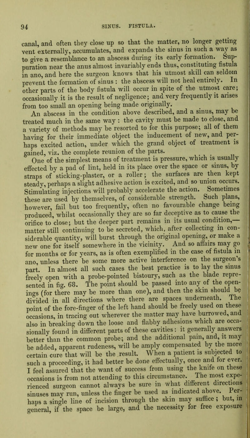 canal, and often they close up so that the matter, no longer getting vent externally, accumulates, and expands the sinus in such a way as to give a resemblance to an abscess during its early formation. Sup- puration near the anus almost invariably ends thus, constituting fistula in ano, and here the surgeon knows that his utmost skill can seldom prevent the formation of sinus : the abscess will not heal entirely. In other parts of the body fistula will occur in spite of the utmost care; occasionally it is the result of negligence; and very frequently it arises from too small an opening being made originally. An abscess in the condition above described, and a sinus, may be treated much in the same way : the cavity must be made to close, and a variety of methods may be resorted to for this purpose; all of them having for their immediate object the inducement of new, and per- haps excited action, under which the grand object of treatment is gained, viz. the complete reunion of the parts. One of the simplest means of treatment is pressure, which is usually effected by a pad of lint, held in its place over the space or sinus, by J straps of sticking-plaster, or a roller; the surfaces are then kept ■ steady, perhaps a slight adhesive action is excited, and so union occurs. Stimulating injections will probably accelerate the action. Sometimes these are used by themselves, of considerable strength. Such plans, however, fail but too frequently, often no favourable change being produced, whilst occasionally they are so far deceptive as to cause the orifice to close; but the deeper part remains in its usual condition,— matter still continuing to be secreted, which, after collecting in con- siderable quantity, will burst through the original opening, or make a j new one for itself somewhere in the vicinity. And so affairs may go for months or for years, as is often exemplified in the case of fistula in ^ ano, unless there be some more active interference on the surgeon’s J part. In almost all such cases the best practice is to lay the sinus freely open with a probe-pointed bistoury, such as the blade repre- sented in fig. 68. The point should be passed into any of the open- ings (for there may be more than one), and then the skin should be divided in all directions where there are spaces underneath. The point of the fore-finger of the left hand should be freely used on these occasions, in tracing out wherever the matter may have burrowed, and also in breaking down the loose and flabby adhesions which are occa- j sionally found in different parts of these cavities: it generally answers better than the common probe; and the additional pain, and, it may be added, apparent rudeness, will be amply compensated by the more certain cure that will be the result. When a patient is subjected to I such a proceeding, it had better be done effectually, once and for ever, j feel assured that the want of success from using the knife on these j occasions is from not attending to this circumstance. The most expe- rienced surgeon cannot always be sure in what different directions sinuses may run, unless the finger be used as indicated above, haps a single line of incision through the skin may suffice; but, in general, if the space be large, and the necessity for free exposure j