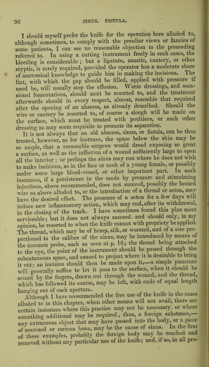 I should myself prefer the knife for the operation here alluded to, although sometimes, to comply with the peculiar views or fancies of some patients, I can see no reasonable objection to the proceeding referred to. In using a cutting instrument freely in such cases, the bleeding is considerable ; but a ligature, caustic, cautery, or other styptic, is rarely required, provided the operator has a moderate share of anatomical knowledge to guide him in making the incisions. The lint, with which the gap should be filled, applied with pressure if need be, will usually stop the effusion. Warm dressings, and occa- sional fomentations, should next be resorted to, and the treatment afterwards should in every respect, almost, resemble that required after the opening of an abscess, as already described. Should the wire or cautery be resorted to, of course a slough will be made on the surface, which must be treated with poultices, or such other dressing as may seem requisite to promote its separation. It is not always that an old abscess, sinus, or fistula, can be thus treated, however, as for instance, the space below the skin may be so amp’le, that a reasonable surgeon would dread exposing so great a surface, as well as the infliction of a wound sufficiently large to open all the interior ; or perhaps the sinus may run where he does not wish to make incisions, as in the face or neck of a young female, or possibly under some large blood-vessel, or other important part. In such instances, if a persistence in the mode by pressure and stimulating infections, above recommended, does not succeed, possibly the heated wire as above alluded to, or the introduction of a thread or seton, may have the desired effect. The presence of a seton for a few days will induce new inflammatory action, which may end,after its withdrawal, in the closing of the track. I have sometimes found this plan most serviceable; but it does not always succeed, and should only, m my opinion, be resorted to when the knife cannot with propriety be applied. The thread, which may be of hemp, silk, or worsted, and of a size pro- portioned to the calibre of the sinus, may be introduced by means ot the common probe, such as seen at p. 16; the thread being attached to the eve, the point of the instrument should be passed through the subcutaneous space, and caused to project where it is desirable to bring it out- an incision should then be made upon it,—a simple puncture will generally suffice to let it pass to the surface, when it should be seized by the fingers, drawn out through the wound, and the thread, which has followed its course, may be left, with ends of equal length hanging out of each aperture. .. . Although I have recommended the free use of the knife in the cases alluded to°in this chapter, when other means will not avail, there are certain instances where this practice may not be necessary, or where something additional maybe required, thus, a foreign substance — any extraneous object that may have passed into the body, or a piece of necrosed or carious bone, may be the cause of sinus. In the first of. these examples, probably the foreign body may be reached and removed without any particular use of the knife; and, if so, in all pro-