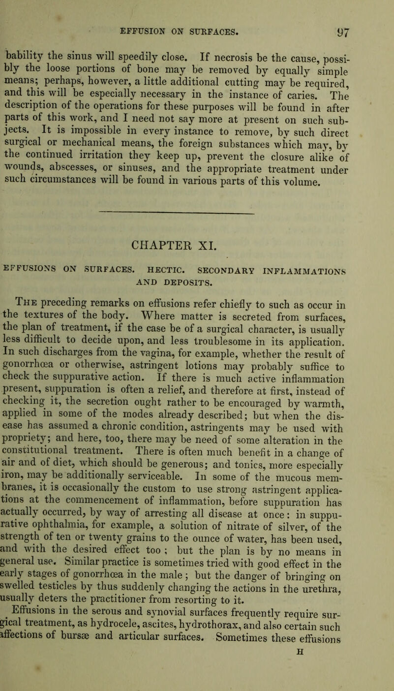 bability the sinus will speedily close. If necrosis be the cause, possi- bly the loose portions of bone may be removed by equally simple means; perhaps, however, a little additional cutting may be required, and this will be especially necessary in the instance of caries. The description of the operations for these purposes will be found in after parts of this work, and I need not say more at present on such sub- jects. It is impossible in every instance to remove, by such direct surgical or mechanical means, the foreign substances which may, by the continued irritation they keep up, prevent the closure alike of wounds, abscesses, or sinuses, and. the appropriate treatment under such circumstances will be found in various parts of this volume. CHAPTER XI. EFFUSIONS ON SURFACES. HECTIC. SECONDARY INFLAMMATIONS AND DEPOSITS. The preceding remarks on effusions refer chiefly to such as occur in the textures of the body. Where matter is secreted from surfaces, the plan of treatment, if the case be of a surgical character, is usually less difficult to decide upon, and less troublesome in its application. In such discharges from the vagina, for example, whether the result of gonorrhoea or otherwise, astringent lotions may probably suffice to check the suppurative action. If there is much active inflammation present, suppuration is often a relief, and therefore at first, instead of checking it, the secretion ought rather to be encouraged by warmth, applied in some of the modes already described; but when the dis- ease has assumed a chronic condition, astringents may be used with propriety; and here, too, there may be need of some alteration in the constitutional treatment. There is often much benefit in a change of air and of diet, which should be generous; and tonics, more especially iron, may be additionally serviceable. In some of the mucous mem- branes, it is occasionally the custom to use strong astringent applica- tions at the commencement of inflammation, before suppuration has actually occurred, by way of arresting all disease at once: in suppu- rative ophthalmia, for example, a solution of nitrate of silver, of the strength of ten or twenty grains to the ounce of water, has been used, and with the desired effect too ; but the plan is by no means in general use. Similar practice is sometimes tried with good effect in the early stages of gonorrhoea in the male; but the danger of bringing on swelled testicles by thus suddenly changing the actions in the urethra, usually deters the practitioner from resorting to it. # Effusions in the serous and synovial surfaces frequently require sur- gical treatment, as hydrocele, ascites, hydrothorax, and also certain such affections of bursae and articular surfaces. Sometimes these effusions