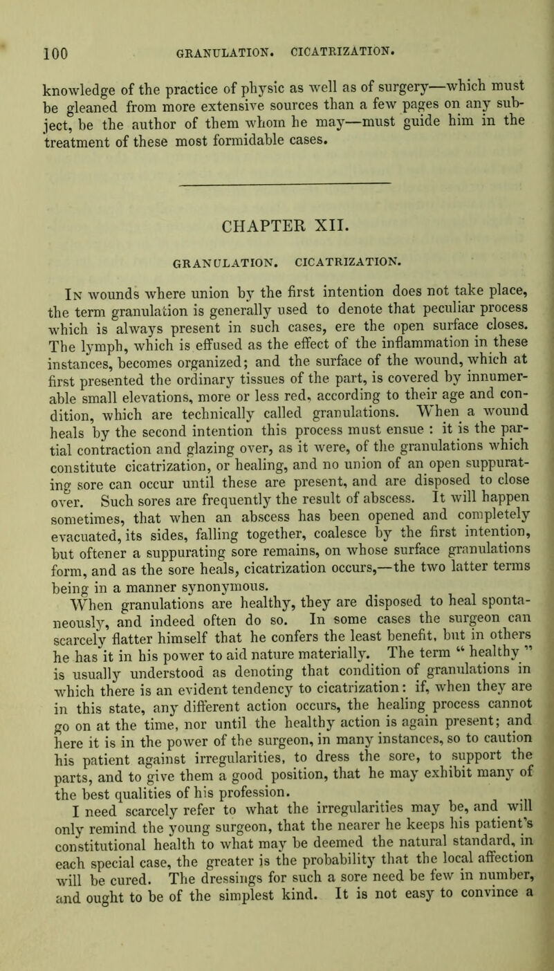 knowledge of the practice of physic as well as of surgery—which must be gleaned from more extensive sources than a few pages on any sub- ject, be the author of them whom he may—must guide him in the treatment of these most formidable cases. CHAPTER XII. GRANULATION. CICATRIZATION. In wounds where union by the first intention does not take place, the term granulation is generally used to denote that peculiar process which is always present in such cases, ere the open surface closes. The lymph, which is effused as the effect of the inflammation in these instances, becomes organized; and the surface of the wound, which at first presented the ordinary tissues of the part, is covered by innumer- able small elevations, more or less red, according to their age and con- dition, which are technically called granulations. When a wound heals by the second intention this process must ensue : it is the par- tial contraction and glazing over, as it were, of the granulations which constitute cicatrization, or healing, and no union of an open suppurat- ing sore can occur until these are present, and are disposed to close over. Such sores are frequently the result of abscess. It will happen sometimes, that when an abscess has been opened and completely evacuated, its sides, falling together, coalesce by the first intention, but oftener a suppurating sore remains, on whose surface granulations form, and as the sore heals, cicatrization occurs,—the two latter terms being in a manner synonymous. When granulations are healthy, they are disposed to heal sponta- neously, and indeed often do so. In some cases the surgeon can scarcely flatter himself that he confers the least benefit, but in others he has it in his power to aid nature materially. The term “ healthy ” is usually understood as denoting that condition of granulations in which there is an evident tendency to cicatrization: if, when they are in this state, any different action occurs, the healing process cannot go on at the time, nor until the healthy action is again present; and here it is in the power of the surgeon, in many instances, so to caution his patient against irregularities, to dress the sore, to support the parts, and to give them a good position, that he may exhibit many of the best qualities of his profession. I need scarcely refer to what the irregularities may be, and will only remind the young surgeon, that the nearer he keeps his patient’s constitutional health to what may be deemed the natural standard, in each special case, the greater is the probability that the local affection will be cured. The dressings for such a sore need be few in number, and ought to be of the simplest kind. It is not easy to convince a