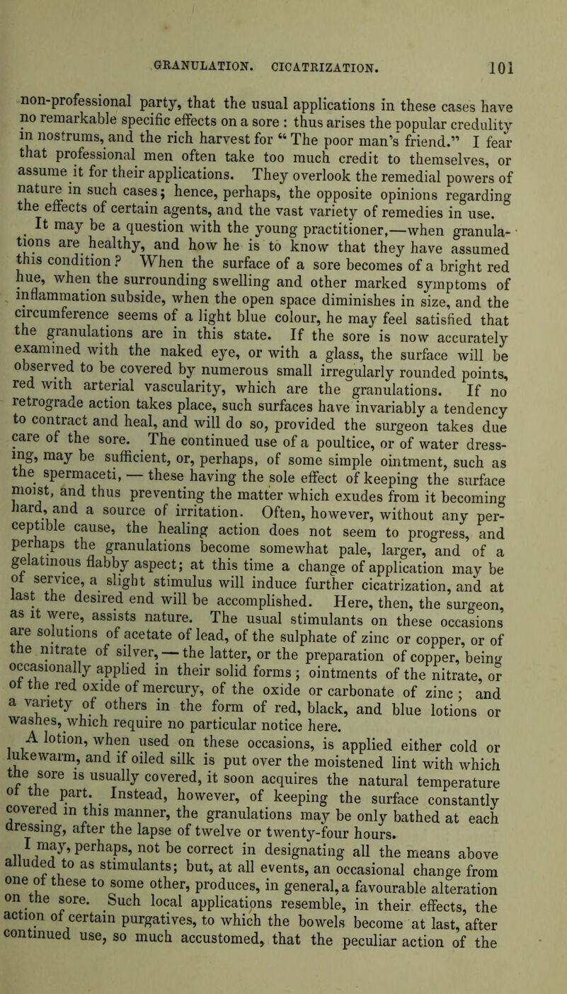 non-professional party, that the usual applications in these cases have no remarkable specific effects on a sore : thus arises the popular credulity in nostrums, and the rich harvest for “ The poor man’s* friend.” I fear that professional men often take too much credit to themselves, or assume it for their applications. They overlook the remedial powers of nature in such cases; hence, perhaps, the opposite opinions regarding the effects of certain agents, and the vast variety of remedies in use. It may be a question with the young practitioner,—when granula- tions are healthy, and how he is to know that they have assumed this condition ? When the surface of a sore becomes of a bright red hue, when the surrounding swelling and other marked symptoms of inflammation subside, when the open space diminishes in size, and the circumference seems of a light blue colour, he may feel satisfied that the granulations are in this state. If the sore is now accurately examined with the naked eye, or with a glass, the surface will be observed to be covered by numerous small irregularly rounded points, red with arterial vascularity, which are the granulations. If no retrograde action takes place, such surfaces have invariably a tendency to contract and heal, and will do so, provided the surgeon takes due care of the sore. The continued use of a poultice, or of water dress- ing, may be sufficient, or, perhaps, of some simple ointment, such as the spermaceti, —these having the sole effect of keeping the surface moist, and thus preventing the matter which exudes from it becoming hard, and a source of irritation. Often, however, without any per- ceptible cause, the healing action does not seem to progress, and perhaps the granulations become somewhat pale, larger, and of a gelatinous flabby aspect; at this time a change of application may be ot service, a slight stimulus will induce further cicatrization, and at last the desired end will be accomplished. Here, then, the surgeon, as it were, assists nature. The usual stimulants on these occasions are solutions of acetate of lead, of the sulphate of zinc or copper, or of the nitrate of silver, —the latter, or the preparation of copper, benrn occasionally applied in their solid forms ; ointments of the nitrate, or ot the red oxide of mercury, of the oxide or carbonate of zinc ; and a variety of others in the form of red, black, and blue lotions or washes, which require no particular notice here. A lotion, when used on these occasions, is applied either cold or lukewarm, and if oiled silk is put over the moistened lint with which the sore is usually covered, it soon acquires the natural temperature ot the part. Instead, however, of keeping the surface constantly covered m this manner, the granulations may be only bathed at each dressing, after the lapse of twelve or twenty-four hours, n perhaPs’ not be correct in designating all the means above alluded to as stimulants; but, at all events, an occasional change from one ot these to some other, produces, in general, a favourable alteration on the sore. Such local applications resemble, in their effects, the action of certain purgatives, to which the bowels become at last, after continued use, so much accustomed, that the peculiar action of the