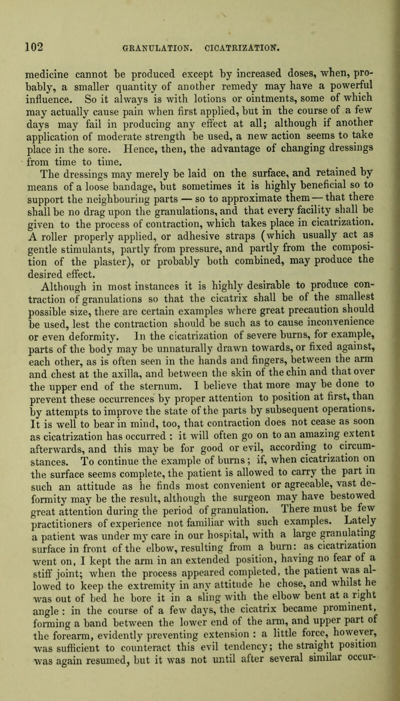 medicine cannot be produced except by increased doses, when, pro- bably, a smaller quantity of another remedy may have a powerful influence. So it always is with lotions or ointments, some of which may actually cause pain when first applied, but in the course of a few days may fail in producing any effect at all; although if another application of moderate strength be used, a new action seems to take place in the sore. Hence, then, the advantage of changing dressings from time to time. The dressings may merely be laid on the surface, and retained by means of a loose bandage, but sometimes it is highly beneficial so to support the neighbouring parts — so to approximate them — that there shall be no drag upon the granulations, and that every facility shall be given to the process of contraction, which takes place in cicatrization. A roller properly applied, or adhesive straps (which usually act as gentle stimulants, partly from pressure, and partly from the composi- tion of the plaster), or probably both combined, may produce the desired effect. Although in most instances it is highly desirable to produce con- traction of granulations so that the cicatrix shall be of the smallest possible size, there are certain examples where great precaution should be used, lest the contraction should be such as to cause inconvenience or even deformity. In the cicatrization of severe burns, for example, parts of the body may be unnaturally drawn towards, or fixed against, each other, as is often seen in the hands and fingers, between the arm and chest at the axilla, and between the skin of the chin and that over the upper end of the sternum. I believe that more may be done to prevent these occurrences by proper attention to position at first, than by attempts to improve the state of the parts by subsequent operations. It is well to bear in mind, too, that contraction does not cease as soon as cicatrization has occurred : it will often go on to an amazing extent afterwards, and this may be for good or evil, according to circum- stances. To continue the example of burns; if, when cicatrization on the surface seems complete, the patient is allowed to carry the part in such an attitude as he finds most convenient or agreeable, vast de- formity may be the result, although the surgeon may have bestowed great attention during the period of granulation. There must be few practitioners of experience not familiar with such examples. Lately a patient was under my care in our hospital, with a large granulating surface in front of the elbow, resulting from a burn: as cicatrization went on, I kept the arm in an extended position, having no fear of a stiff joint; when the process appeared completed, the patient was al- lowed to keep the extremity in any attitude he chose, and whilst he was out of bed he bore it in a sling with the elbow bent at a right angle : in the course of a few days, the cicatrix became prominent, forming a band between the lower end of the arm, and upper part of the forearm, evidently preventing extension : a little force, however, was sufficient to counteract this evil tendency; the straight position was again resumed, but it was not until after several similar occur-