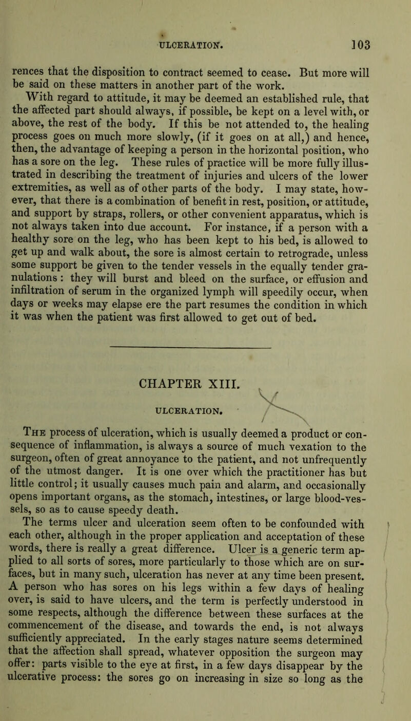 ULCERATION. ]03 rences that the disposition to contract seemed to cease. But more will be said on these matters in another part of the work. With regard to attitude, it may be deemed an established rule, that the affected part should always, if possible, be kept on a level with, or above, the rest of the body. If this be not attended to, the healing process goes on much more slowly, (if it goes on at all,) and hence, then, the advantage of keeping a person in the horizontal position, who has a sore on the leg. These rules of practice will be more fully illus- trated in describing the treatment of injuries and ulcers of the lower extremities, as well as of other parts of the body. I may state, how- ever, that there is a combination of benefit in rest, position, or attitude, and support by straps, rollers, or other convenient apparatus, which is not always taken into due account. For instance, if a person with a healthy sore on the leg, who has been kept to his bed, is allowed to get up and walk about, the sore is almost certain to retrograde, unless some support be given to the tender vessels in the equally tender gra- nulations : they will burst and bleed on the surface, or effusion and infiltration of serum in the organized lymph will speedily occur, when days or weeks may elapse ere the part resumes the condition in which it was when the patient was first allowed to get out of bed. The process of ulceration, which is usually deemed a product or con- sequence of inflammation, is always a source of much vexation to the surgeon, often of great annoyance to the patient, and not unfrequently of the utmost danger. It is one over which the practitioner has but little control; it usually causes much pain and alarm, and occasionally opens important organs, as the stomach, intestines, or large blood-ves- sels, so as to cause speedy death. The terms ulcer and ulceration seem often to be confounded with each other, although in the proper application and acceptation of these words, there is really a great difference. Ulcer is a generic term ap- plied to all sorts of sores, more particularly to those which are on sur- faces, but in many such, ulceration has never at any time been present. A person who has sores on his legs within a few days of healing over, is said to have ulcers, and the term is perfectly understood in some respects, although the difference between these surfaces at the commencement of the disease, and towards the end, is not always sufficiently appreciated. In the early stages nature seems determined that the affection shall spread, whatever opposition the surgeon may offer: parts visible to the eye at first, in a few days disappear by the ulcerative process: the sores go on increasing in size so long as the CHAPTER XIII. ULCERATION.