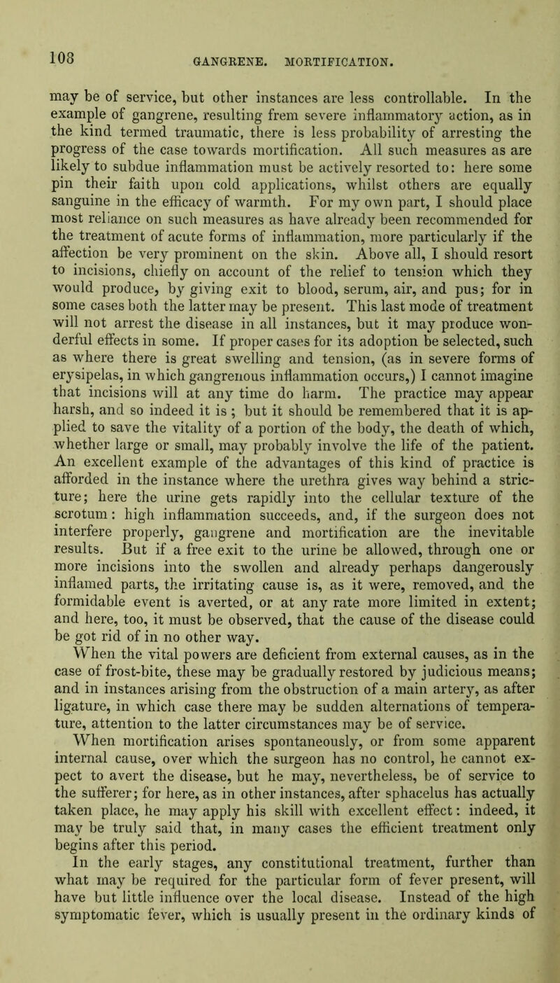 may be of service, but other instances are less controllable. In the example of gangrene, resulting frem severe inflammatory action, as in the kind termed traumatic, there is less probability of arresting the progress of the case towards mortification. All such measures as are likely to subdue inflammation must be actively resorted to: here some pin their faith upon cold applications, whilst others are equally sanguine in the efficacy of warmth. For my own part, I should place most reliance on such measures as have already been recommended for the treatment of acute forms of inflammation, more particularly if the affection be very prominent on the skin. Above all, I should resort to incisions, chiefly on account of the relief to tension which they would produce, by giving exit to blood, serum, air, and pus; for in some cases both the latter may be present. This last mode of treatment will not arrest the disease in all instances, but it may produce won- derful effects in some. If proper cases for its adoption be selected, such as where there is great swelling and tension, (as in severe forms of erysipelas, in which gangrenous inflammation occurs,) I cannot imagine that incisions will at any time do harm. The practice may appear harsh, and so indeed it is ; but it should be remembered that it is ap- plied to save the vitality of a portion of the body, the death of which, whether large or small, may probably involve the life of the patient. An excellent example of the advantages of this kind of practice is afforded in the instance where the urethra gives way behind a stric- ture; here the urine gets rapidly into the cellular texture of the scrotum: high inflammation succeeds, and, if the surgeon does not interfere properly, gangrene and mortification are the inevitable results. But if a free exit to the urine be allowed, through one or more incisions into the swollen and already perhaps dangerously inflamed parts, the irritating cause is, as it were, removed, and the formidable event is averted, or at any rate more limited in extent; and here, too, it must be observed, that the cause of the disease could be got rid of in no other way. When the vital powers are deficient from external causes, as in the case of frost-bite, these may be gradually restored by judicious means; and in instances arising from the obstruction of a main artery, as after ligature, in which case there may be sudden alternations of tempera- ture, attention to the latter circumstances may be of service. When mortification arises spontaneously, or from some apparent internal cause, over which the surgeon has no control, he cannot ex- pect to avert the disease, but he may, nevertheless, be of service to the sufferer; for here, as in other instances, after sphacelus has actually taken place, he may apply his skill with excellent effect: indeed, it may be truly said that, in many cases the efficient treatment only begins after this period. In the early stages, any constitutional treatment, further than what may be required for the particular form of fever present, will have but little influence over the local disease. Instead of the high symptomatic fever, which is usually present in the ordinary kinds of