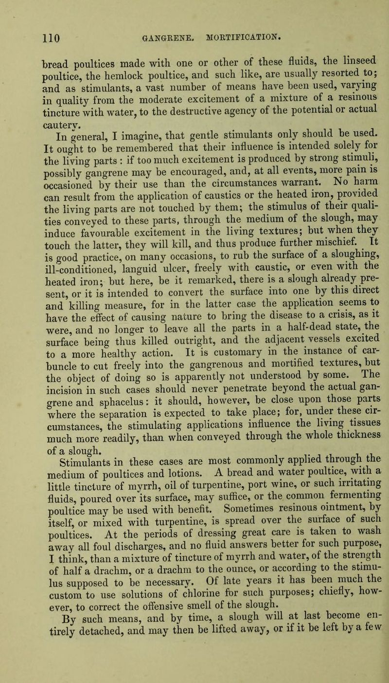 bread poultices made with one or other of these fluids, the linseed poultice, the hemlock poultice, and such like, are usually resorted to; and as stimulants, a vast number of means have been used, varying in quality from the moderate excitement of a mixture of a resinous tincture with water, to the destructive agency of the potential or actual cauterv. In general, I imagine, that gentle stimulants only should be used. It ought to be remembered that their influence is intended solely for the living parts : if too much excitement is produced by strong stimuli, possibly gangrene may be encouraged, and, at all events, more pain is occasioned by their use than the circumstances warrant. No harm can result from the application of caustics or the heated iron, provided the living parts are not touched by them; the stimulus of their quali- ties conveyed to these parts, through the medium of the slough, may induce favourable excitement in the living textures; but when they touch the latter, they will kill, and thus produce further mischief. It is good practice, on many occasions, to rub the surface of a sloughing, ill-conditioned, languid ulcer, freely with caustic, or even with the heated iron; but here, be it remarked, there is a slough already pre- sent, or it is intended to convert the surface into one by this direct and killing measure, for in the latter case the application seems to have the effect of causing nature to bring the disease to a crisis, as it were, and no longer to leave all the parts in a half-dead state, the surface being thus killed outright, and the adjacent vessels excited to a more healthy action. It is customary in the instance of car- buncle to cut freely into the gangrenous and mortified textures, but the object of doing so is apparently not understood by some. The incision in such cases should never penetrate beyond the actual gan- grene and sphacelus: it should, however, be close upon those parts where the separation is expected to take place; for, under these cir- cumstances, the stimulating applications influence the living tissues much more readily, than when conveyed through the whole thickness of a slough. Stimulants in these cases are most commonly applied through the medium of poultices and lotions. A bread and water poultice, with a little tincture of myrrh, oil of turpentine, port wine, or such irritating fluids, poured over its surface, may suffice, or the common fermenting poultice may be used with benefit. Sometimes resinous ointment, by itself, or mixed with turpentine, is spread over the surface of such poultices. At the periods of dressing great care is taken to wash away all foul discharges, and no fluid answers better for such purpose, I think, than a mixture of tincture of myrrh and water, of the strength of half a drachm, or a drachm to the ounce, or according to the stimu- lus supposed to be necessary. Of late years it has been much the custom to use solutions of chlorine for such purposes; chiefly, how- ever, to correct the offensive smell of the slough. By such means, and by time, a slough will at last become en- tirely detached, and may then be lifted away, or if it be left by a few