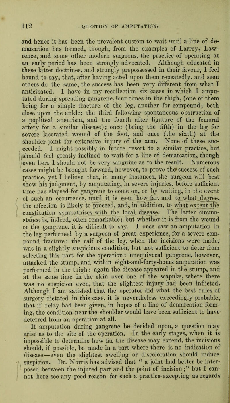 and hence it has been the prevalent custom to wait until a line of de- marcation has formed, though, from the examples of Larrey, Law- rence, and some other modern surgeons, the practice of operating at an early period has been strongly advocated. Although educated in these latter doctrines, and strongly prepossessed in their favour, I feel hound to say, that, after having acted upon them repeatedly, and seen others do the same, the success has been very different from what I anticipated. I have in my recollection six cases in which I ampu- tated during spreading gangrene, four times in the thigh, (one of them being for a simple fracture of the leg, another for compound; both close upon the ankle; the third following spontaneous obstruction of a popliteal aneurism, and the fourth after ligature of the femoral artery for a similar disease); once (being the fifth) in the leg for severe lacerated wound of the foot, and once (the sixth) at the shoulder-joint for extensive injury of the arm. None of these suc- ceeded. I might possibly in future resort to a similar practice, but | 'should feel greatly inclined to wait for a line of demarcation, though even here I should not be very sanguine as to the result. Numerous cases might be brought forward, however, to prove thef success of such practice, yet I believe that, in many instances, the surgeon will best show his judgment, by amputating, in severe injuries, before sufficient time has elapsed for gangrene to come on, or by waiting, in the event / of such an occurrence, until it is seen how far, and tQ. what^degree, the affection is likely to proceed, and, in addition, to \yh§t exjent^*e constitution sympathises with the local, disease. The latter circum- stance is, indeed, often remarkable; but whether it is from the wound or the gangrene, it is difficult to say. I once saw an amputation in the leg performed by a surgeon of great experience, for a severe com- pound fracture: the calf of the leg, when the incisions were made, was in a slightly suspicious condition, but not sufficient to deter from selecting this part for the operation: unequivocal gangrene, however, attacked the stump, and within eight-and-forty-hours amputation was performed in the thigh : again the disease appeared in the stump, and at the same time in the skin over one of the scapulae, where there was no suspicion even, that the slightest injury had been inflicted. Although I am satisfied that the operator did what the best rules of surgery dictated in this case, it is nevertheless exceedingly probable, that if delay had been given, in hopes of a line of demarcation form- ing, the condition near the shoulder would have been sufficient to have deterred from an operation at all. If amputation during gangrene be decided upon, a question may arise as to the site of the operation. In the early stages, when it is impossible to determine how far the disease may extend, the incisions should, if possible, be made in a part where there is no indication of disease—even the slightest swelling or discoloration should induce suspicion. Dr. Norris has advised that “ a joint had better be inter- posed between the injured part and the point of incision but I can- not here see any good reason for such a practice excepting as regards