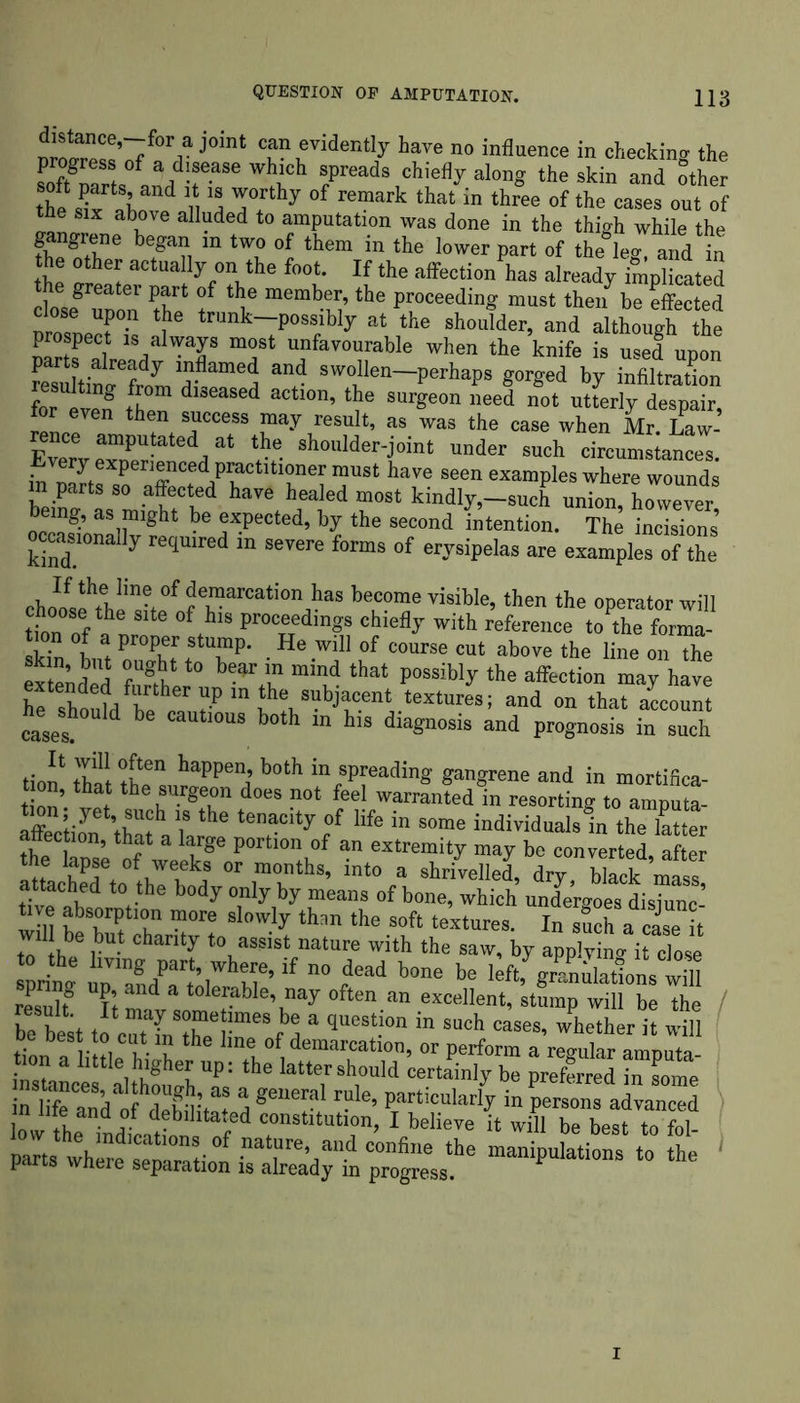 J c?!\eviden% ^ve no influence in checking the soft Zl { a, f-aSe Which S/reads chie% al™g the skin and Sther the d n Trthy 0f remark that in three of the cases out of the six above alluded to amputation was done in the thigh while the gangrene began in two of them in the lower part of the leg, and in the other actually on the foot. If the affection has already implicated e greater part of the member, the proceeding must then be effected close upon the trunk—possibly at the shoulder, and although the prospect is always most unfavourable when the knife is used upon parts already inflamed and swollen—perhaps gorged by infiltration resulting from diseased action, the surgeon need not utterly despair for even then success may result, as las the case when Mr.Law-’ EvPrvpmPU ed/t the s}loulder-j°int under such circumstances. S srrxf/r fr? r“ have seen examPies wounds hn'nt f ?! i d haTe healed most kindly,—such union, however, ing, as might be expected, by the second intention. The incisions occasionally required in severe forms of erysipelas are examples of the cKaI^,6!,1'”6. °f dc,marcation kas become visible, then the operator will ,on of a „8 6 °?13 <=“y with reference to the fonT sk° Lt „XrfTP' ,He .will of course cut above the line on the extended fimhe b-MA” ““S that possibly the affection may have he shool/l h ,“P m ,the, subJf<;nt textures; and on that account he ^should be cautmus both in his diagnosis and prognosis in such tion ftat s,,happea’ b0th in/pl:eadi« gangrene and in mortifica- tion’ v!t k • *.? does not feel warranted in resorting to amputa- on, yet, such is the tenacity of life in some individuals in the latter tfe htnsL of ‘ “ ktge p0rtl0n,0f an «tremity may be converted, after the lapse of weeks or months, into a shrivelled, dry black mass :; ach,rf t0 the body only >>y means of bone, which undergoes disjunc- tive absorption more slowly than the soft textures. In such a Sse it will be but charity to assist nature with the saw, by applying it close to the living part, where, if no dead bone be leftf grenulationswiH ‘Zlt TtmadvasotmT?ble\nay °fte-an excelIent> st“mP will be the be best to cTt fnTe r'f d 3 qUeSt.IOn in SUch cases- whether * will tion a i tie hi‘b .? kne of demarcation, or perform a regular amputa- on a little higher up: the latter should certainly be preferred in some s;m I