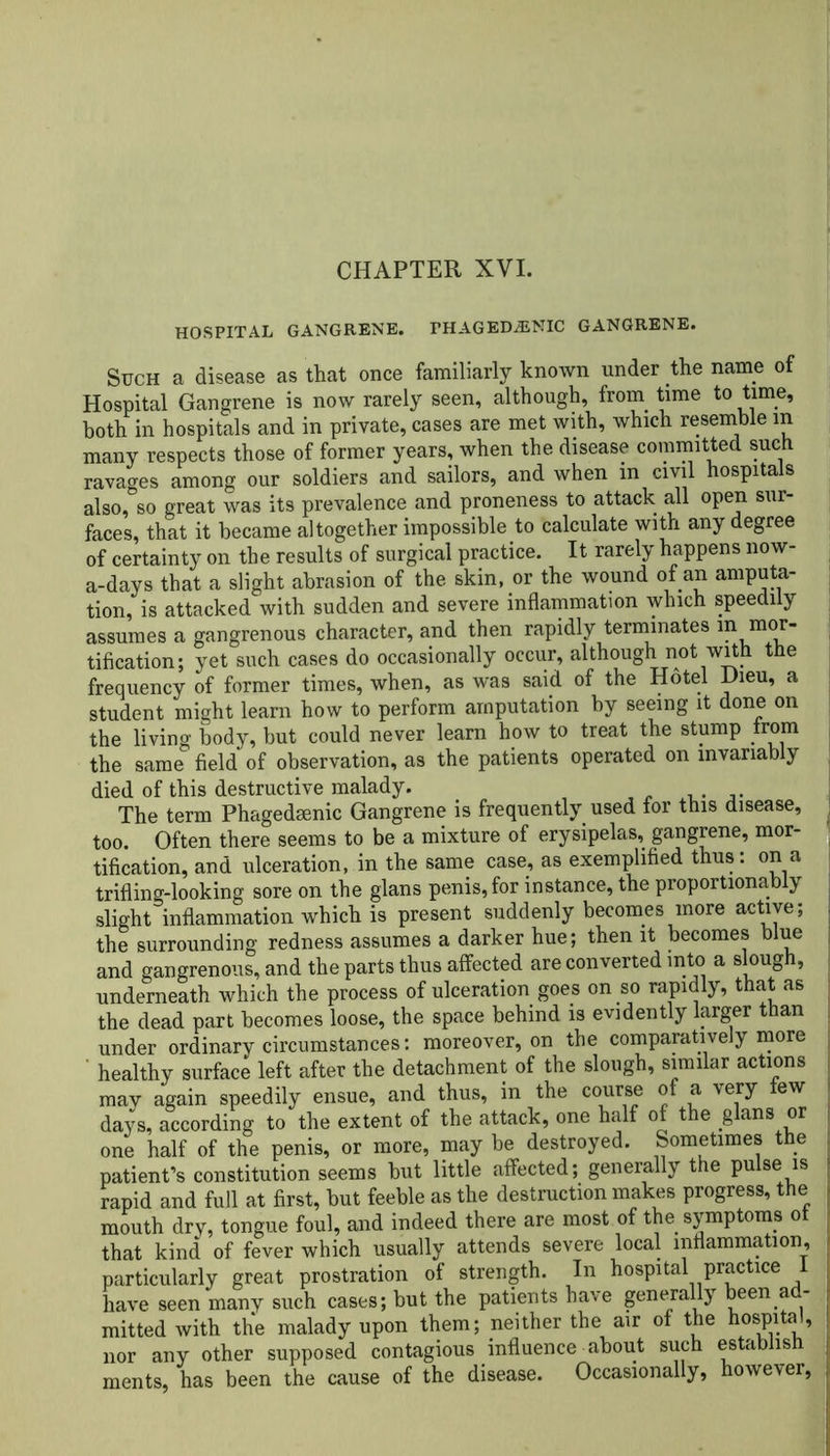 HOSPITAL GANGRENE. FHAGEDiENIC GANGRENE. Such a disease as that once familiarly known under the name of Hospital Gangrene is now rarely seen, although, from time to time, both in hospitals and in private, cases are met with, which resemble in many respects those of former years, when the disease committed such ravages among our soldiers and sailors, and when m civil hospitals also, so great was its prevalence and proneness to attack all open sur- faces, that it became altogether impossible to calculate with any degree of certainty on the results of surgical practice. It rarely happens now- a-days that a slight abrasion of the skin, or the wound of an amputa- tion, is attacked with sudden and severe inflammation which speedily assumes a gangrenous character, and then rapidly terminates in mor- tification; yet such cases do occasionally occur, although not with the frequency of former times, when, as was said of the Hotel Dieu, a student might learn how to perform amputation by seeing it done on the living body, but could never learn how to treat the stump from the same field of observation, as the patients operated on invariably died of this destructive malady. . The term Phagedaenic Gangrene is frequently used for this disease, too. Often there seems to be a mixture of erysipelas, gangrene, mor- tification, and ulceration, in the same case, as exemplified thus: on a trifling-looking sore on the glans penis, for instance, the proportionally slight inflammation which is present suddenly becomes more active; the surrounding redness assumes a darker hue; then it becomes blue and gangrenous, and the parts thus affected are converted into a slough, underneath which the process of ulceration goes on so rapidly, that as the dead part becomes loose, the space behind is evidently larger than under ordinary circumstances: moreover, on the comparatively more healthy surface left after the detachment of the slough, similar actions may again speedily ensue, and thus, in the course of a very few days, according to the extent of the attack, one half of the glans or one half of the penis, or more, may be destroyed. Sometimes the patient’s constitution seems but little affected; generally the pulse is rapid and full at first, but feeble as the destruction makes progress, the mouth dry, tongue foul, and indeed there are most of the symptoms ot that kind of fever which usually attends severe local inflammation, particularly great prostration of strength. In hospital practice I have seen many such cases; but the patients have generally been a - mitted with the malady upon them; neither the air of the hospital, nor any other supposed contagious influence about such establish ments, has been the cause of the disease. Occasionally, however,