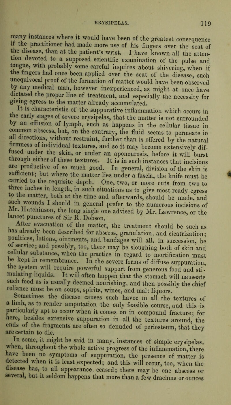 many instances where it would have been of the greatest consequence if the practitioner had made more use of his fingers over the seat of the disease, than at the patient’s wrist. I have known all the atten- tion devoted to a supposed scientific examination of the pulse and tongue, with probably some careful inquires about shivering, when if the fingers had once been applied over the seat of the disease, such unequivocal proof of the formation of matter would have been observed by any medical man, however inexperienced, as might at once have dictated the proper line of treatment, and especially the necessity for giving egress to the matter already accumulated. It is characteristic of the suppurative inflammation which occurs in the early stages of severe erysipelas, that the matter is not surrounded by an effusion of lymph, such as happens in the cellular tissue in common abscess, but, on the contrary, the fluid seems to permeate in all directions, without restraint, further than is offered by the natural firmness of individual textures, and so it may become extensively dif- fused under the skin, or under an aponeurosis, before it will burst through either of these textures. It is in such instances that incisions are productive of so much good. In general, division of the skin is sufficient; but where the matter lies under a fascia, the knife must be carried to the requisite depth. One, two, or more cuts from two to three inches in length, in such situations as to give most ready egress to the matter, both at the time and afterwards, should be made, and such wounds I should in general prefer to the numerous incisions of Mr. Hutchinson, the long single one advised by Mr. Lawrence, or the lancet punctures of Sir R. Dobson. After evacuation of the matter, the treatment should be such as has already been described for abscess, granulation, and cicatrization; poultices, lotions, ointments, and bandages will all, in succession, be of service; and possibly, too, there may be sloughing both of skin and cellular substance, when the practice in regard to mortification must be kept in remembrance. In the severe forms of diffuse suppuration, the system will require powerful support from generous food and sti- mulating liquids. It will often happen that the stomach will nauseate such food as is usually deemed nourishing, and then possibly the chief reliance must be on soups, spirits, wines, and malt liquors. Sometimes the disease causes such havoc in all the textures of a limb, as to render amputation the only feasible course, and this is particularly apt to occur when it comes on in compound fracture; for here, besides extensive suppuration in all the textures around, the ends of the fragments are often so denuded of periosteum, that they are certain to die. J In some, it might be said in many, instances of simple erysipelas, when, throughout the whole active progress of the inflammation, there have been no symptoms of suppuration, the presence of matter is detected when it is least expected; and this will occur, too, when the disease has, to all appearance, ceased; there maybe one abscess or several, but it seldom happens that more than a few drachms or ounces