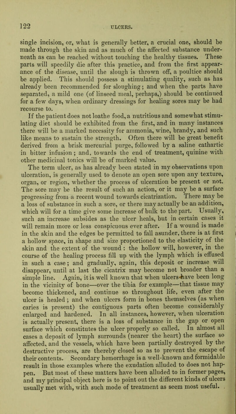 single incision, or, what is generally better, a crucial one, should he made through the skin and as much of the affected substance under- neath as can be reached without touching the healthy tissues. These parts will speedily die after this practice, and from the first appear- ance of the disease, until the slough is thrown off, a poultice should be applied. This should possess a stimulating quality, such as has already been recommended for sloughing; and when the parts have separated, a mild one (of linseed meal, perhaps,) should be continued for a few days, when ordinary dressings for healing sores may be had recourse to. If the patient does not loathe food, a nutritious and somewhat stimu- lating diet should be exhibited from the first, and in many instances there will be a marked necessity for ammonia, wine, brandy, and such like means to sustain the strength. Often there will be great benefit derived from a brisk mercurial purge, followed by a saline cathartic in bitter infusion; and, towards the end of treatment, quinine with other medicinal tonics will be of marked value. The term ulcer, as has already been stated in my observations upon ulceration, is generally used to denote an open sore upon any texture, organ, or region, whether the process of ulceration be present or not. The sore may be the result of such an action, or it may be a surface progressing from a recent wound towards cicatrization. There may be a loss of substance in such a sore, or there may actually be an addition, which will for a time give some increase of bulk to the part. Usually, such an increase subsides as the ulcer heals, but in certain cases it will remain more or less conspicuous ever after. If a wound is made in the skin and the edges be permitted to fall asunder, there is at first a hollow space, in shape and size proportioned to the elasticity of the skin and the extent of the wound : the hollow will, however, in the course of the healing process fill up with the lymph which is effused in such a case; and gradually, again, this deposit or increase will disappear, until at last the cicatrix may become not broader than a simple line. Again, it is well known that when ulcers^&ave been long in the vicinity of bone—over the tibia for example—that tissue may become thickened, and continue so throughout life, even after the ulcer is healed ; and when ulcers form in bones themselves (as when caries is present) the contiguous parts often become considerably enlarged and hardened. In all instances, however, when ulceration is actually present, there is a loss of substance in the gap or open surface which constitutes the ulcer properly so called. In almost all cases a deposit of lymph surrounds (nearer the heart) the surface so affected, and the vessels, which have been partially destroyed by the destructive process, are thereby closed so as to prevent the escape of their contents. Secondary hemorrhage is a well-known and formidable result in those examples where the exudation alluded to does not hap- pen. But most of these matters have been alluded to in former pages, and my principal object here is to point out the different kinds of ulcers usually met with, with such mode of treatment as seem most useful.