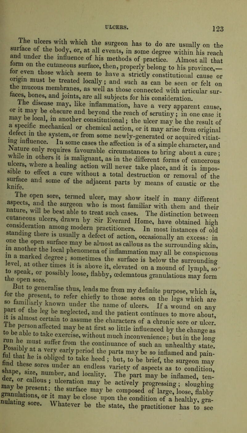 The ulcers with which the surgeon has to do are usually on the surface of the body, or, at all events, in some degree within his reach and under the influence of his methods of practice. Almost all that torm on the cutaneous surface, then, properly belong to his province,- for even those which seem to have a strictly constitutional cause or origin must be treated locally; and such as can be seen or felt on tbe mucous membranes, as well as those connected with articular sur- taces bones, and joints, are all subjects for his consideration. ihe disease may, like inflammation, have a very apparent cause, or it may be obscure and beyond the reach of scrutiny; in one case it maj be local, in another constitutional; the ulcer may be the result of a specific mechanical or chemical action, or it may arise from original aerect in the system, or from some newly-generated or acquired vitiat- ing influence. In some cases the affection is of a simple character, and JNature only requires favourable circumstances to bring about a cure; while in others it is malignant, as in the different forms of cancerous ulcers, where a healing action will never take place, and it is impos- sible to effect a cure without a total destruction or removal of the surface and some of the adjacent parts by means of caustic or the The open sore, termed ulcer, may show itself in many different aspects, and the surgeon who is most familiar with them and their nature, will be best able to treat such cases. The distinction between cona^e0UrU C6rS’ dmWn by Sir Everard Home’ have obtained high „tflTf^ra+t!0n among “odern practitioners. In most instances of old , ^ “ere is usually a defect of action, occasionally an excess: in Tfaf ?ay be almost as callous as the surrounding skin, in another the local phenomena of inflammation may all be conspicuous de^6e; .sometimes the ^rface is below the surrounding I®'ll0ther tlm^ * 18 above it, elevated on a mound of lymph, so the open 'soreP°SSlb y oose> flabby, cedematous granulatious may form r t0 generallse tbus> leads me from my definite purpose, which is, t0 relbr chiefly to those sores on the legs Uich are narofS T* TT of ulcers. If a wound on any part of the leg be neglected, and the patient continues to move about, Thl T T™ t0 aS8Urae the characters of a chronic sore or ulcer. ol>ZZfrd be atbrSt 80 little influenced by the change as run he^n f keffXfC1Se’ 7lth0Ut much inconvenience j but in the long ZITT SUfferfrr the continuance of such an unhealthy state. fuTthJt h^ac *57 Jr y PT°? the partS may be 80 inflamed and pain- find thti °bl,ged t0 take heed ’ but, to be brief, the surgeon may shL Z Tder “ ,endleSS variet^ of aspects as to condition^ de/ or ^ iocallty- The Part may be inflamed, ten- mavhl !5 ulceration may be actively progressing; sloughing granulatfonseor;-tthe may be comPosed of large, loose, flabby fulatina Z ’ be C °Se Upon the condition of a healthy, gra- nulating sore. Whatever be the state, the practitioner has to see