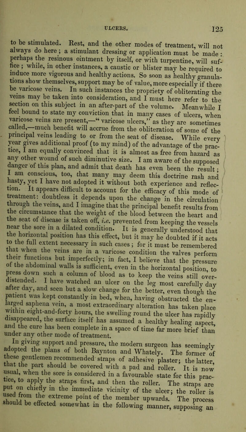 to be stimulated. Rest, and the other modes of treatment, will not always do here ; a stimulant dressing or application must be made • perhaps the resinous ointment by itself, or with turpentine, will suf- fice ; while, in other instances, a caustic or blister may be required to induce more vigorous and healthy actions. So soon as healthy granula- tions show themselves, support may be of value, more especially if there be varicose veins. In such instances the propriety of obliterating the veins may be taken into consideration, and I must here refer to the section on this subject in an after-part of the volume. Meanwhile I feel bound to state my conviction that in many cases of ulcers, when varicose veins are present,—“ varicose ulcers,” as they are sometimes called,—much benefit will accrue from the obliteration of some of the . principal veins leading to or from the seat of disease. While every year gives additional proof (to my mind) of the advantage of the prac- tice, l am equally convinced that it is almost as free from hazard as any other wound of such diminutive size. I am aware of the supposed danger of this plan, and admit that death has even been the result • I am conscious, too, that many may deem this doctrine rash and hasty, yet I have not adopted it without both experience and reflec- tion. It appears difficult to account for the efficacy of this mode of treatment: doubtless it depends upon the change in the circulation through the veins, and I imagine that the principal benefit results from the circumstance that the weight of the blood between the heart and the seat of disease is taken off, i.e. prevented from keeping the vessels near the sore in a dilated condition. It is generally understood that the horizontal position has this effect, but it may he doubted if it acts to the full extent necessary in such cases ; for it must be remembered that when the veins are m a varicose condition the valves perform their functions but imperfectly; in fact, I believe that the pressure ot the abdominal walls is sufficient, even in the horizontal position, to press down such a column of blood as to keep the veins still over- distended. I have watched an ulcer on the leg most carefully day alter day, and seen but a slow change for the better, even though the patient was kept constantly in bed, when, having obstructed the en- larged saphena vein, a most extraordinary alteration has taken place within eight-and-forty hours, the swelling round the ulcer has rapidly disappeared, the surface itself has assumed a healthy healing aspect, and the cure has been complete m a space of time far more brief than under any other mode of treatment. In giving support and pressure, the modem surgeon has seemingly adopted the plans of both Baynton and Whately. The former of these gentiemen recommended straps of adhesive plaster; the latter that the part should be covered with a pad and roller. It is now’ usual, when the sore is considered in a favourable state for this prac- tice, to apply the straps first, and then the roller. The straps are put on chiefly in the immediate vicinity of the ulcer; the roller is ZnldT P?int ?f “ember upwards. The process should be effected somewhat in the following manner, supposing an