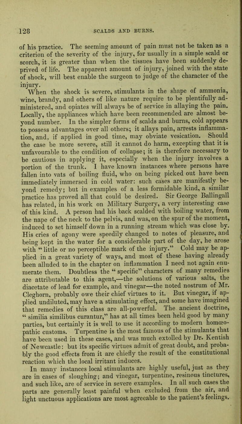 of his practice. The seeming amount of pain must not be taken as a criterion of the severity of the injury, for usually in a simple scald or scorch, it is greater than when the tissues have been suddenly de- prived of life. The apparent amount of injury, joined with the state of shock, will best enable the surgeon to judge of the character of the injury. When the shock is severe, stimulants in the shape of ammonia, wine, brandy, and others of like nature require to be plentifully ad- ministered, and opiates will always be of service in allaying the pain. Locally, the appliances which have been recommended are almost be- yond number. In the simpler forms of scalds and burns, cold appears to possess advantages over all others; it allays pain, arrests inflamma- tion, and, if applied in good time, may obviate vesication. Should the case be more severe, still it cannot do harm, excepting that it is unfavourable to the condition of collapse; it is therefore necessary to be cautious in applying it, especially when the injury involves a portion of the trunk. I have known instances where persons have fallen into vats of boiling fluid, who on being picked out have been immediately immersed in cold water: such cases are manifestly be- yond remedy; but in examples of a less formidable kind, a similar practice has proved all that could be desired. Sir George Ballingall has related, in his work on Military Surgery, a very interesting case of this kind. A person had his back scalded with boiling water, from the nape of the neck to the pelvis, and was, on the spur of the moment, induced to set himself down in a running stream which was close by. His cries of agony were speedily changed to notes of pleasure, and being kept in the water for a considerable part of the day, he arose with “ little or no perceptible mark of the injury.” Cold may be ap- plied in a great variety of ways, and most of these having already been alluded to in the chapter on inflammation I need not again enu- merate them. Doubtless the “ specific” characters of many remedies are attributable to this agent,—the solutions of various salts, the diacetate of lead for example, and vinegar—the noted nostrum of Mr. Cleghorn, probably owe their chief virtues to it. But vinegar, if ap- plied undiluted, may have a stimulating effect, and some have imagined that remedies of this class are all-powerful. The ancient doctrine, “ sirailia similibus curantur,” has at all times been held good by many parties, but certainly it is well to use it according to modern homoeo- pathic customs. Turpentine is the most famous of the stimulants that have been used in these cases, and was much extolled by Dr. Kentish of Newcastle: but its specific virtues admit of great doubt, and proba- bly the good effects from it are chiefly the result of the constitutional reaction which the local irritant induces. In many instances local stimulants are highly useful, just as they are in cases of sloughing; and vinegar, turpentine, resinous tinctures, and such like, are of service in severe examples. In all such cases the parts are generally least painful when excluded from the air, and light unctuous applications are most agreeable to the patient’s feelings.