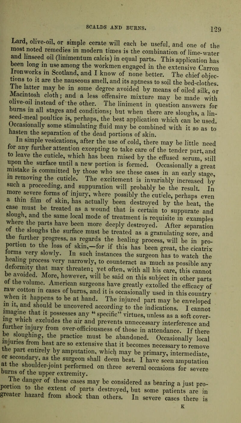 Lard, olive-oil, or simple cerate will each be useful, and one of the most noted remedies in modern times is the combination of lime-water and linseed oil (lmimentum calcis) in equal parts. This application has been long in use among the workmen engaged in the extensive Carron Ironworks in Scotland, and I know of none better. The chief obiec- fcons to it are the nauseous smell, and its aptness to soil the bed-clothes. Ike latter may be m some degree avoided by means of oiled silk, or Macintosh cloth; and a less offensive mixture may be made with olive-oil instead of the other. The liniment in question answers for burns in all stages and conditions; but when there are sloughs, a lin- seed-meal poultice is, perhaps, the best application which can be used. Occasionally some stimulating fluid may be combined with it so as to kasten the separation of the dead portions of skin. In simple vesications, after the use of cold, there may be little need tor any further attention excepting to take care of the tender part, and to leave the cuticle, which has been raised by the effused serum, still upon the surface until a new portion is formed. Occasionally a great mistake is committed by those who see these cases in an early sta^e. in removing the cuticle. The excitement is invariably increased by suck a proceeding, and suppuration will probably be the result In more severe forms of injury, where possibly the cuticle, perhaps’even a tnm him of skin, has actually been destroyed by the heat the case must be treated as a wound that is certain to suppurate and slough, and the same local mode of treatment is requisite in examples where the parts have been more deeply destroyed. After separation ot the s oughs the surface must be treated as a granulating sore, and the further progress, as regards the healing process, will be in pro- portion to the loss of skin,—for if this has been great, the cicatrix forms very slowly. In such instances the surgeon has to watch the healing process very narrowly, to counteract as much as possible any deformity that may threaten; yet often, with all his care, this cannot be avoided. More, however, will be said on this subject in other parts of the volume. American surgeons have greatly extolled the efficacy of raw cotton in cases of burns, and it is occasionally used in this country when it happens to be at hand. The injured part may be enveloped in it, and should be uncovered according to the indications. I cannot “agllJ? *hat * Possesses any “ specific” virtues, unless as a soft cover- . exclrudes the air and prevents unnecessary interference and further injury from over-officiousness of those in attendance. If there . . sloughing, the practice must be abandoned. Occasionally local injuries from heat are so extensive that it becomes necessary to remove tke part entirely by amputation, which may be primary, intermediate, r secondary, as the surgeon shall deem best. I have seen amputation at the shoulder-joint performed on three several occasions for severe Durns of the upper extremity. JFhe dfn* of these cases may bo considered as bearing a just pro- greater f*®1 f ,parfS destur°yed» b»‘ some patients are in g r hazard from shock than others. In severe cases there is
