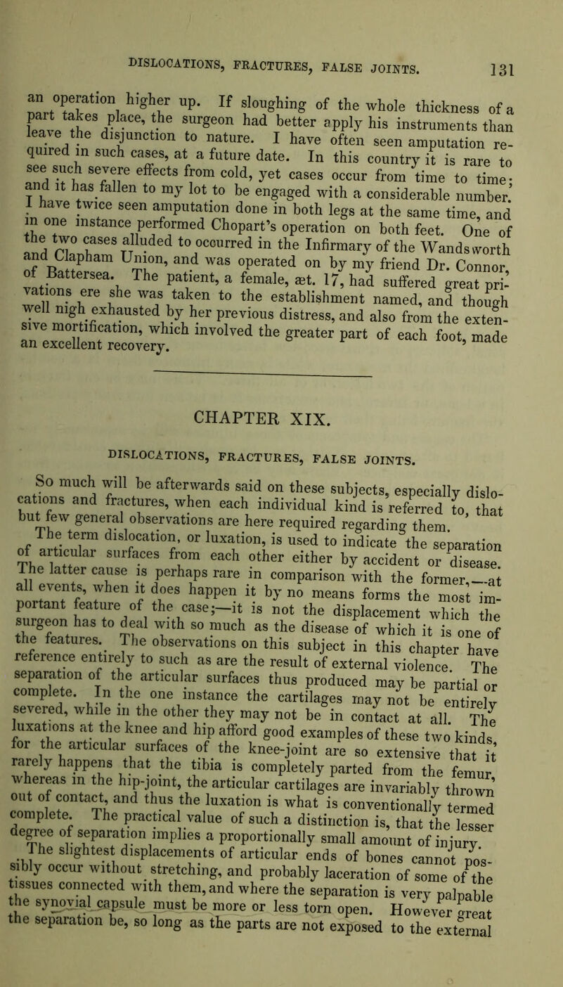 an opemion higher up. If sloughing of the whole thickness of a MeS/aCe’ he SUrge0n had better “PPJyhiB instruments than J Q dTnCtl°n t0 n/tUre* 1 have often seen amputation re- quired in such cases, at a future date. In this country it is rare to see such severe effects from cold, yet cases occur from time to time- and it has fallen to my lot to be engaged with a considerable number’ I have twice seen amputation done in both legs at the same time, and m one instance performed Chopart’s operation on both feet. One of Ind nlC^SeSTT t(\ocourred in the Infirmary of the Wandsworth U™n’ and was °Perated on my friend Dr. Connor, of Battersea. The patient, a female, aet. 17, had suffered great pri- °”? ®he toIf* t0 the establishment named, and though well nigh exhausted by her previous distress, and also from the exten- re^rr1011’ Which inV°lTed the Sreater Part of each foot, made an excellent recovery. ’ CHAPTER XIX. DISLOCATIONS, FRACTURES, FALSE JOINTS. So much will be afterwards said on these subjects, especially dislo- cations and fractures, when each individual kind is referred L that but few general observations are here required regarding them. The term dislocation, or luxation, is used to indicate the separation of articular surfaces from each other either by accident or disease The latter cause is perhaps rare in comparison with the former,—at trZf LT 1 tr happen h by no means f™ ^ « im- portant feature of the case;—it is not the displacement which the surgeon has to deal with so much as the disease of which it is one of the features. The observations on this subject in this chapter have reference entirely to such as are the result of external violence The separation of the articular surfaces thus produced may be partial or complete. In the one instance the cartilages may not be^en frely severed, whi e in the other they may not be in contact at all The luxations at the knee and hip afford good examples of these two kinds for the articular surfaces of the knee-joint are so extensive that it rarely happens that the tibia is completely parted from the femur whereas in the hip-jomt the articular cartilages are invariably thrown out of contact, and thus the luxation is what is conventionally termed complete. The practical value of such a distinction is, that the lesser degree of separation implies a proportionally small amount of injury The slightest displacements of articular ends of bones cannot pos- sibly occur without _ stretching, and probably laceration of some oft he tissues connected with them, and where the separation is very palpable the synpyiatcapsule must be more or less torn open. However Seat the separation be, so long as the parts are not exposed to the external