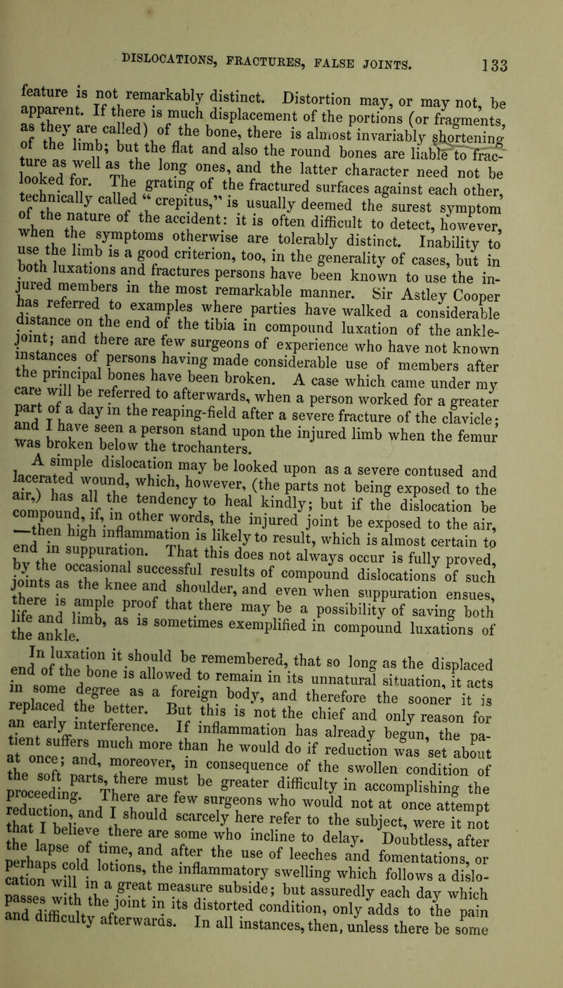 feature is not remarkably distinct. Distortion may, or may not be apparent. If there is much displacement of the portions (or fragments, as they are called) of the bone, there is almost invariably shortenino- tureas wdlLbUtbthl' flat and alsathu round bones are looked for '' Tl, h X and the latter character need not be teehoi/n nha ,f ”g of the fractured surfaces against each other, techmcaHy calied crepitus,’’is usually deemed the surest symptom wheS' ,hf.‘he accident: it is often difficult to detect, however, .le tbe l-8 «tbe™,se are tolerably distinct Inability to hmh W X 15 a fr 4 crlter,on> too, in the generality of cases, but in SlVr ra1.^1UreipeB,ll,*,e been known to use the in- jured members in the most remarkable manner. Sir Astley Cooper as referred to examples where parties have walked a considerable foffit and”!?6 e”d °f ‘he tib‘a ‘n comP°und location of the ankle- “d ? are (ew.sur«eos of experience who have not known the^!r^eS' Fers°ns gloving made considerable use of members after LrePw ?l hPe r b0nes bave been b™ken. A case which came under my rare will be referred to afterwards, when a person worked for a greater part of a day m the reaping-field after a severe fracture of the clavicle: wt it s:srs,dtern the injured limb whea the femar lac4ateTwo,?1n0Can-0nTy be lo°ked upon as a severe “Mused and hat 111 th4’ rhah’ hmve™r’ (the Pat‘8 “ft being exposed to the crinound f t oa46”^10 tea kindly: but if the deration be “Xn h- 6 S * ords’,.the lnJured joint be exposed to the air, end in si rniiX”™3™ ISAkejy t0 reslllt, which is almost certain to nd in suppuration. That this does not always occur is fully proved tintsea8°Ctha:TaI Tt* I?148 °f COmP°und dislocations o such J the knee and shoulder, and even when suppuration ensues life and Hmb “aaX tha‘.there may be a possibility of saving both the ankle. b’ sometlmes amplified in compound luxations of end” fXlZ^if °n'4 be/ememberfd> tba‘ “ long as the displaced i?n somedeX. „ T4 -° T” m ,ts unnataral situation, it acts ienlXd thfhMif foreign body, and therefore the sooner it is replaced the better. But this is not the chief and only reason for ffmterfertnCe* K inflamraation has already begun, the pa- a “once” Xmmore7re  he W°U'4 4° if redacdon was 8et abL the soft n»rt X ’ tn consequence of the swollen condition of —n artST 6 X be greater difficultyin accomplishing the proceeding. There are few surgeons who would not at once attempt hat IT;-”4 iSh°Ul4 MarCeIy here refer * tha ^ject, were!? no that1 believe there are some who incline to delay. Doubtless after perhanTcold totin’ ””1! the USe of leecbes and fomentations, or LioTwiinn « he lnflammat?ry swelling which follows a dislo- pSse w th the l-mTT i4e; but assuredly each day hich 1 tae joint in its distorted condition, only adds to the nain and difficulty afterwards. In all instances, th™, unless there be Ze