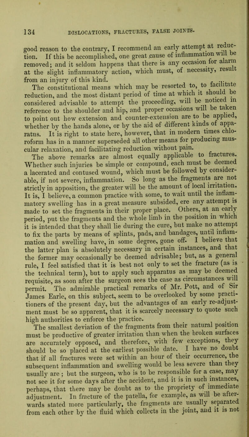 good reason to the contrary, I recommend an early attempt at reduc tion. If this be accomplished, one great .cause of inflammation wi e removed; and it seldom happens that there is any occasion ior alarm at the slight inflammatory action, which must, of necessity, resu from an injury of this kind. The constitutional means which maybe resorted to, to tacilitate reduction, and the most distant period of time at which it shou e considered advisable to attempt the proceeding, will be notice m reference to the shoulder and hip, and proper occasions will be a eu to point out how extension and counter-extension are to be applied, whether by the hands alone, or by the aid of different kinds of appa- ratus. It is right to state here, however, that in modern times chlo- roform has in a manner superseded all other means for producing mus- cular relaxation, and facilitating reduction without pain. The above remarks are almost equally applicable to fractures. Whether such injuries be simple or compound, each must be deemed a lacerated and contused wound, which must be followed by consider- able, if not severe, inflammation. So long as the fragments are not strictly in apposition, the greater will be the amount of local irritation. It is, I believe, a common practice with some, to wait until the inflam- matory swelling has in a great measure subsided, ere any attempt is made to set the fragments in their proper place. Others, at an early period, put the fragments and the whole limb in the position in which it is intended that they shall lie during the cure, but make no attempt to fix the parts by means of splints, pads, and bandages, until inflam- mation and swelling have, in some degree, gone off. I believe that the latter plan is absolutely necessary in certain instances, and that the former may occasionally be deemed advisable; but, as a general rule, I feel satisfied that it is best not only to set the fracture (as is the technical term), but to apply such apparatus as may be deemed requisite, as soon after the surgeon sees the case as circumstances will permit. The admirable practical remarks of Mr. Pott, and of Sir James Earle, on this subject, seem to be overlooked by some practi- tioners of the present day, but the advantages of an early re-adjust- ment must be so apparent, that it is scarcely necessary to quote such high authorities to enforce the practice. . . The smallest deviation of the fragments from their natural position must be productive of greater irritation than when the broken surfaces are accurately opposed, and therefore, with few exceptions, they should be so placed at the earliest possible date. I have no doubt that if all fractures were set within an hour of their occurrence, the subsequent inflammation and swelling would be less severe than they usually are ; but the surgeon, who is to be responsible for a case, may not see it for some days after the accident, and it is in such instances, perhaps, that there may be doubt as to the propriety of immediate adjustment. In fracture of the patella, for example, as will be after- wards stated more particularly, the fragments are usually separated from each other by the fluid which collects in the joint, and it is not