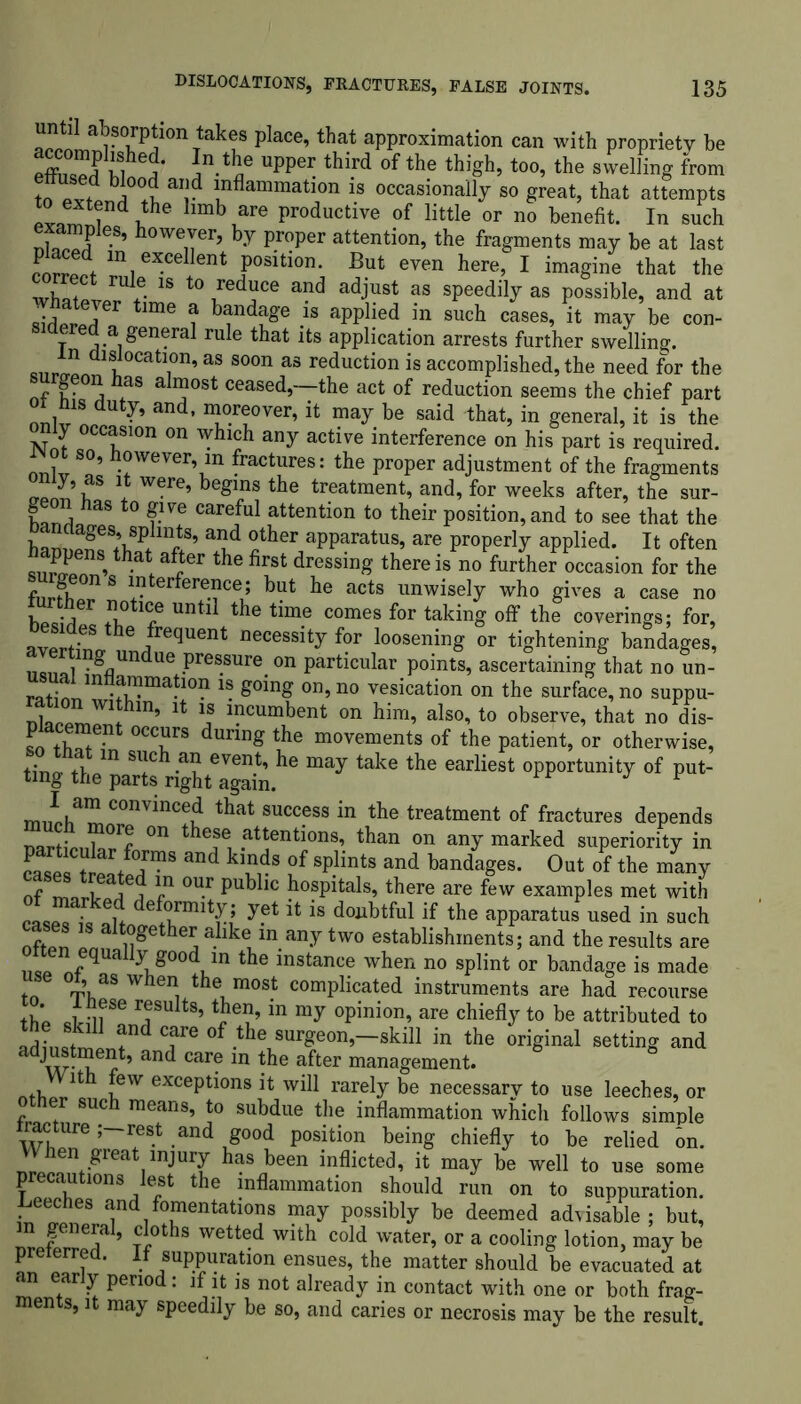 rlaWnTtakf plaCe’that approximation can with propriety be eflWd ifi e/ uPPei: tbi.rd of the thigh, too, the swelling from tn I0*? ai!? *nflammati°n is occasionally so great, that attempts extend the limb are productive of little or no benefit. In such S ' howe,f r, by proper attention, the fragments may be at last rnr Ji excellent position. But even here, I imagine that the 2f/ul+e 18 t0 redace and adjust as speedily as possible, and at sirWd time ? banda£e }s applied in such cases, it may be con- T j ^eaeral rule that its application arrests further swelling, n lslocation, as soon as reduction is accomplished, the need for the surgeon has almost ceased,—the act of reduction seems the chief part and’ Tr?°Ver’ h may be said that, in general, it is the y occasion on which any active interference on his part is required. JNot so, however, in fractures: the proper adjustment of the fragments omy as it were, begins the treatment, and, for weeks after, the sur- geon has to give careful attention to their position, and to see that the han^f lniS’ a?d ?ther apparatus, are properly applied. It often suriln »thatf afi6r the first dressing there is no further occasion for the S 1terferece5 but be acts unwisely who gives a case no 5Ser otl<Le untl1 the tme comes for taking off the coverings; for, “2® . ,frequent necessity for loosening or tightening bandages, 11011*1 .gnUndue Pre®sure on particular points, ascertaining that no un- rat^ mfiammation is going on, no vesication on the surface, no suppu- 1 W1+ in* lncumbent on him, also, to observe, that no dis- placement occurs during the movements of the patient, or otherwise, ? ln si;ch aa event, he may take the earliest opportunity of put- ting the parts right again. J u *,am convinced that success in the treatment of fractures depends nartipn^r^ 011 tkefei .at^ent^ons’ than on any marked superiority in caSPo trpLf°jmS and k?,ds °f splints and bandages. Out of the many nf mart c* °U-r pub lc hospitals, there are few examples met with cLrS de^rmit?,; y.et is d01lbtful if the apparatus used in such together alike m any two establishments; and the results are otten equally good in the instance when no splint or bandage is made tn °TLaS W i , m°St comPhcated instruments are had recourse th’p m ^ rfults’tbe?’in my opinion, are chiefly to be attributed to adLtmp andcareof the surgeon,—skill in the original setting and iidjustment, and care m the after management. nth 11 £6W excePt^ons ^ will rarely be necessary to use leeches, or er such means, to subdue the inflammation which follows simple WhlT ;~?St -and ,8°°d P°sition being chiefly to be relied on. Vhen great injury has been inflicted, it may be well to use some precautions lost the inflammation should run on to suppuration. Leeches and fomentations may possibly be deemed advisable ; but, n general, cloths wetted with cold water, or a cooling lotion, may be preierred. If suppuration ensues, the matter should be evacuated at an early period: if it is not already in contact with one or both frag- ments, it may speedily be so, and caries or necrosis may be the result.