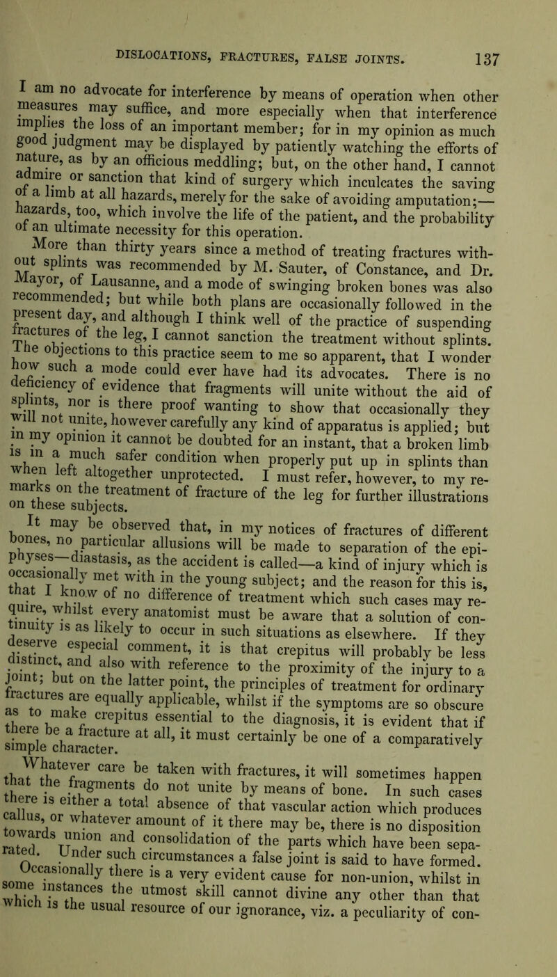 I am no advocate for interference by means of operation when other measures may suffice,, and more especially when that interference imp ies the loss of an important member; for in my opinion as much good judgment may be displayed by patiently watching the efforts of nature, as by an officious meddling; but, on the other hand, I cannot admire or sanction that kind of surgery which inculcates the saving or a limb at all hazards, merely for the sake of avoiding amputation;— Hazards, too, which involve the life of the patient, and the probability °t an ultimate necessity for this operation. More than thirty years since a method of treating fractures with- out splints was recommended by M. Sauter, of Constance, and Dr. ayor, o Lausanne, and a mode of swinging broken bones was also recommended; but while both plans are occasionally followed in the presen day, and although I think well of the practice of suspending ac ures o the leg, I cannot sanction the treatment without splints, e o jections to this practice seem to me so apparent, that I wonder now such a mode could ever have had its advocates. There is no denciency of evidence that fragments will unite without the aid of splints, nor is there proof wanting to show that occasionally they will not unite, however carefully any kind of apparatus is applied; but m my opinion it cannot be doubted for an instant, that a broken limb wW, Savr condition when Properly put up in splints than a together unprotected. I must refer, however, to my re- Tn thLrsubjeftsatment °f fraCtUre °f the leg f°r further illustrations i may be observed that, in my notices of fractures of different nL S’ no Partlcular allusions will be made to separation of the epi- physes diastasis, as the accident is called—a kind of injury which is ccasmnaHy met with in the young subject; and the reason for this is, ■ now o no difference of treatment which such cases may re- quire, whilst every anatomist must be aware that a solution of con- nuity is as likely to occur m such situations as elsewhere. If thev dL8tTnVcet Comrn> h i8 that crePltus wil1 Probably be less ioffit W d lS°wlth reference t0 proximity of the injury to a 0n he !atter P°lnt’ the Principles of treatment for ordinary fractures are equally applicable, whilst if the symptoms are so obscure r CrepitUS essential t0 the diagnosis, it is evident that if simple character.*6 * ’ & mUS‘ be one of a “natively y!feIer care be, take” with fractures, it will sometimes happen that the fragments do not unite by means of bone. In such cases JalffiVor wa t0tal abSGnCe °f that vascular action which produces * there ma^ be’there is no disposition ratld d TT i an? c.onsolldatlon of the parts which have been sepa- rated Under such circumstances a false joint is said to have formed. somp y ^ 18 a Very evident cause for non-union, whilst in XVrr68 ^ Utm°St Skil1 cannot divine any other than that Which is the usual resource of our ignorance, viz. a peculiarity of con-