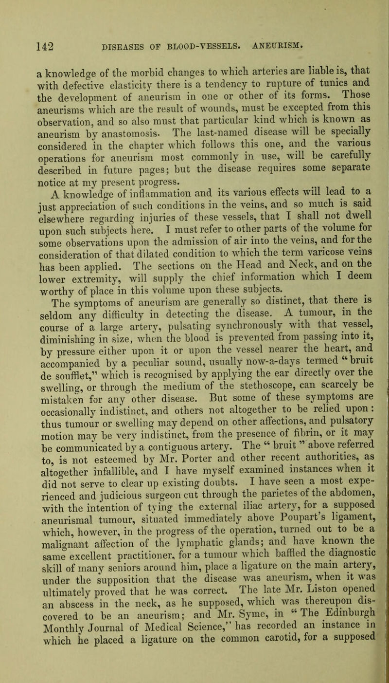 a knowledge of the morbid changes to which arteries are liable is, that with defective elasticity there is a tendency to rupture of tunics and the development of aneurism in one or other of its forms. Those aneurisms which are the result of wounds, must be excepted from this observation, and so also must that particular kind which is known as aneurism by anastomosis. The last-named disease will be specially considered in the chapter which follows this one, and the various operations for aneurism most commonly in use, will be carefully described in future pages; but the disease requires some separate notice at my present progress. A knowledge of inflammation and its various effects will lead to a just appreciation of such conditions in the veins, and so much is said elsewhere regarding injuries of these vessels, that I shall not dwell upon such subjects here. I must refer to other parts of the volume for some observations upon the admission of air into the veins, and for the consideration of that dilated condition to which the term varicose veins has been applied. The sections on the Head and Neck, and on the lower extremity, will supply the chief information which I deem worthy of place in this volume upon these subjects. The symptoms of aneurism are generally so distinct, that there is seldom any difficulty in detecting the disease. A tumour, in the course of a large artery, pulsating synchronously with that vessel, diminishing in size, when the blood is prevented from passing into it, by pressure either upon it or upon the vessel nearer the heart, and accompanied by a peculiar sound, usually now-a-days termed “ bruit de soufflet,” which is recognised by applying the ear directly over the swelling, or through the medium of the stethoscope, can scarcely be mistaken for any other disease. But some of these symptoms are occasionally indistinct, and others not altogether to be relied upon: thus tumour or swelling may depend on other affections, and pulsatory motion may be very indistinct, from the presence of fibrin, or it may be communicated by a contiguous artery. The “ bruit ” above referred to, is not esteemed by Mr. Porter and other recent authorities, as altogether infallible, and I have myself examined instances when it did not serve to clear up existing doubts. I have seen a most expe- rienced and judicious surgeon cut through the parietes of the abdomen, with the intention of tying the external iliac artery, for a supposed aneurismal tumour, situated immediately above Poupart s ligament, which, however, in the progress of the operation, turned out to be a malignant affection of the lymphatic glands; and have known the same excellent practitioner, for a tumour which baffled the diagnostic skill of many seniors around him, place a ligature on the main artery, under the supposition that the disease was aneurism, when it was ultimately proved that lie was correct. The late Mr. Liston opened an abscess in the neck, as he supposed, which was thereupon dis- covered to be an aneurism; and Mr. Syme, in “ The Edinburgh Monthly Journal of Medical Science,” has recorded an instance in which he placed a ligature on the common carotid, for a supposed
