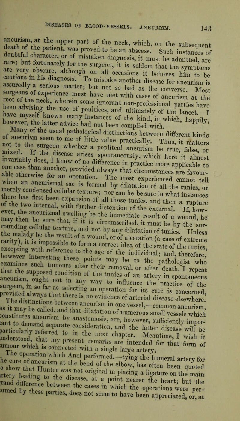 DISEASES OP BLOOD-VESSELS. aneurism, at the upper part of the neck, which, on the subseauent death of the patient, was proved to be an abscess. Such instances of S“taken dia£nosis’ it must be admitted, are rare, but fortunately for the surgeon, it is seldom that the symptoms are very, obscure, although on all occasions it behoves him to be m his diagnosis. To mistake another disease for aneurism is assuredly a serious matter; but not so bad as the converse Mo t roof Til GXf nefe ™St have met with cases of aneurism at the ot °f the neck, wherein some ignorant non-professional parties have been advising the use of poultices, and ultimately of theP lancet I have myself known many instances of the kind, in which, happily however, the latter advice had not been complied with. PP Many of the usual pathological distinctions between diiferent kinds of aneurism seem to me of little value practically. ThuTiTtottaM Sed IfThT^ Whelher a P°p,itea’ be “ mixed. If the disease arises spontaneously, which here it almost invanably does, I know of no difference in practice more applicable to able othe^LTrher’ Pr°vid-ed al'vays that a?e favour- for an operation. The most experienced cannot tell an aneurijma.1. sac is formed by dilatation of all the tunics or merely condensed cellular texture; nor can he be sure in what instances there has first been expansion of all those tunics, and then a future ete? thW° mte™al’with further distention of the external. If, Lw- nurur*tTtati a?eunsma swe. bn& be the immediate result of a wound he roundina Jdl W thft’ lf Jt 1S circumscribed, it must be by the sur- the maladv be th^r d n0t any diIatation of tunics. Unless tne malady be the result of a wound, or of ulceration (a case of extreme rarity), it is impossible to form a correct idea of the state of the tunics SXrgrLl?r t0 the T °f tht ^The di a!wa} ^bere is^no^v^enc^of arterial^sease elsew^re' tant^n £ ^Unsm ^ anastomosis, are, however, sufficiently impor- ssawter ™ed by these
