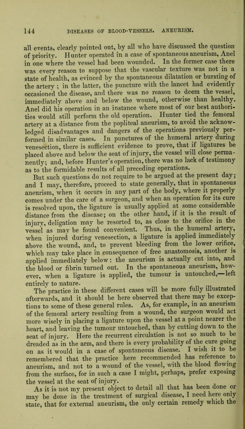 all events, clearly pointed out, by all who have discussed the question of priority. Hunter operated in a case of spontaneous aneurism, Anel in one where the vessel had been wounded. In the former case there was every reason to suppose that the vascular texture was not in a state of health, as evinced by the spontaneous dilatation or bursting of the artery ; in the latter, the puncture with the lancet had evidently occasioned the disease, and there was no reason to deem the vessel, immediately above and below the wound, otherwise than healthy. Anel did his operation in an instance where most of our best authori- ties would still perform the old operation. Hunter tied the femoral artery at a distance from the popliteal aneurism, to avoid the acknow- ledged disadvantages and dangers of the operations previously per- formed in similar cases. In punctures of the humeral artery during venesection, there is sufficient evidence to prove, that if ligatures be placed above and below the seat of injury, the vessel will close perma- nently; and, before Hunter’s operation, there was no lack of testimony as to the formidable results of all preceding operations. But such questions do not require to be argued at the present day; and I may, therefore, proceed to state generally, that in spontaneous aneurism, when it occurs in any part of the body, where it properly comes under the care of a surgeon, and when an operation for its cure is resolved upon, the ligature is usually applied at some considerable distance from the disease; on the other hand, if it is the result of injury, deligation may be resorted to, as close to the orifice in the vessel as may be found convenient. Thus, in the humeral artery, when injured during venesection, a ligature is applied immediately above the wound, and, to prevent bleeding from the lower orifice, which may take place in consequence of free anastomosis, another is applied immediately below: the aneurism is actually cut into, and the blood or fibrin turned out. In the spontaneous aneurism, how- ever, when a ligature is applied, the tumour is untouched, left entirely to nature. The practice in these different cases will be more fully illustrated afterwards, and it should be here observed that there may be excep- tions to some of these general rules. As, for example, in an aneurism of the femoral artery resulting from a wound, the surgeon would act more wisely in placing a ligature upon the vessel at a point nearer the heart, and leaving the tumour untouched, than by cutting down to the seat of injury. Here the recurrent circulation is not so much to be dreaded as in the arm, and there is every probability of the cure going on as it would in a case of spontaneous disease. I wish it to be remembered that the practice here recommended has reference to aneurism, and not to a wound of the vessel, with the blood flowing from the surface, for in such a case I might, perhaps, prefer exposing the vessel at the seat of injury. As it is not my present object to detail all that has been done or may be done in the treatment of surgical disease, I need here only state, that for external aneurism, the only certain remedy which the