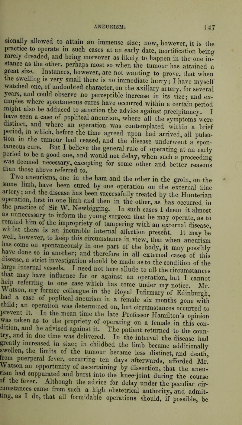 sionally allowed to attain an immense size; now, however, it is the practice to operate in such cases at an early date, mortification being rarely dreaded, and being moreover as likely to happen in the one in- stance as the other, perhaps most so when the tumour has attained a great size. Instances, however, are not wanting to prove, that when the swelling is very small there is no immediate hurry; I have mvself watched one, of undoubted character, on the axillary artery, for several years, and could observe no perceptible increase in its size; and ex- amples where spontaneous cures have occurred within a certain period might also be adduced to sanction the advice against precipitancy. I have seen a case of popliteal aneurism, where all the symptoms were distinct, and where an operation was contemplated within a brief period, m which, before the time agreed upon had arrived, all pulsa- tion in the tumour had ceased, and the disease underwent a spon- taneous cure. But I believe the general rule of operating at an early period to be a good one, and would not delay, when such a proceeding was deemed necessary, excepting for some other and better reasons than those above referred to. Two aneurisms, one in the ham and the other in the groin, on the same limb, have been cured by one operation on the external iliac artery; and the disease has been successfully treated by the Hunterian operation, first in one limb and then in the other, as has occurred in the practice of Sir W. Newbigging. In such cases I deem it almost as unnecessary to inform the young surgeon that he may operate, as to remind him of the impropriety of tampering with an external disease, whilst there is an incurable internal affection present. It may be well, however, to keep this circumstance in view, that when aneurism has come on spontaneously in one part of the body, it may possibly have done so in another; and therefore in all external cases of this disease, a strict investigation should be made as to the condition of the large internal vessels. I need not here allude to all- the circumstances that may have influence for or against an operation, but I cannot help referring to one case which has come under my notice. Mr. Watson, my former colleague in the Royal Infirmary of Edinburgh had a case of popliteal aneurism in a female six months gone with child; an operation was determined on, but circumstances occurred to prevent it. In the mean time the late Professor Hamilton’s opinion was taken as to the propriety of operating on a female in this con- dition, and he advised against it. The patient returned to the coun- try, and in due time was delivered. In the interval the disease had greatly increased in size; in childbed the limb became additionally swollen, the limits of the tumour became less distinct, and death, from puerperal fever, occurring ten days afterwards, afforded Mr Watson an opportunity of ascertaining by dissection, that the aneu- nsm had suppurated and burst into the knee-joint during the course ot the fever. Although the advice for delay under the peculiar cir- cumstances came from such a high obstetrical authority, and admit- ting, as I do, that all formidable operations should, if possible, be