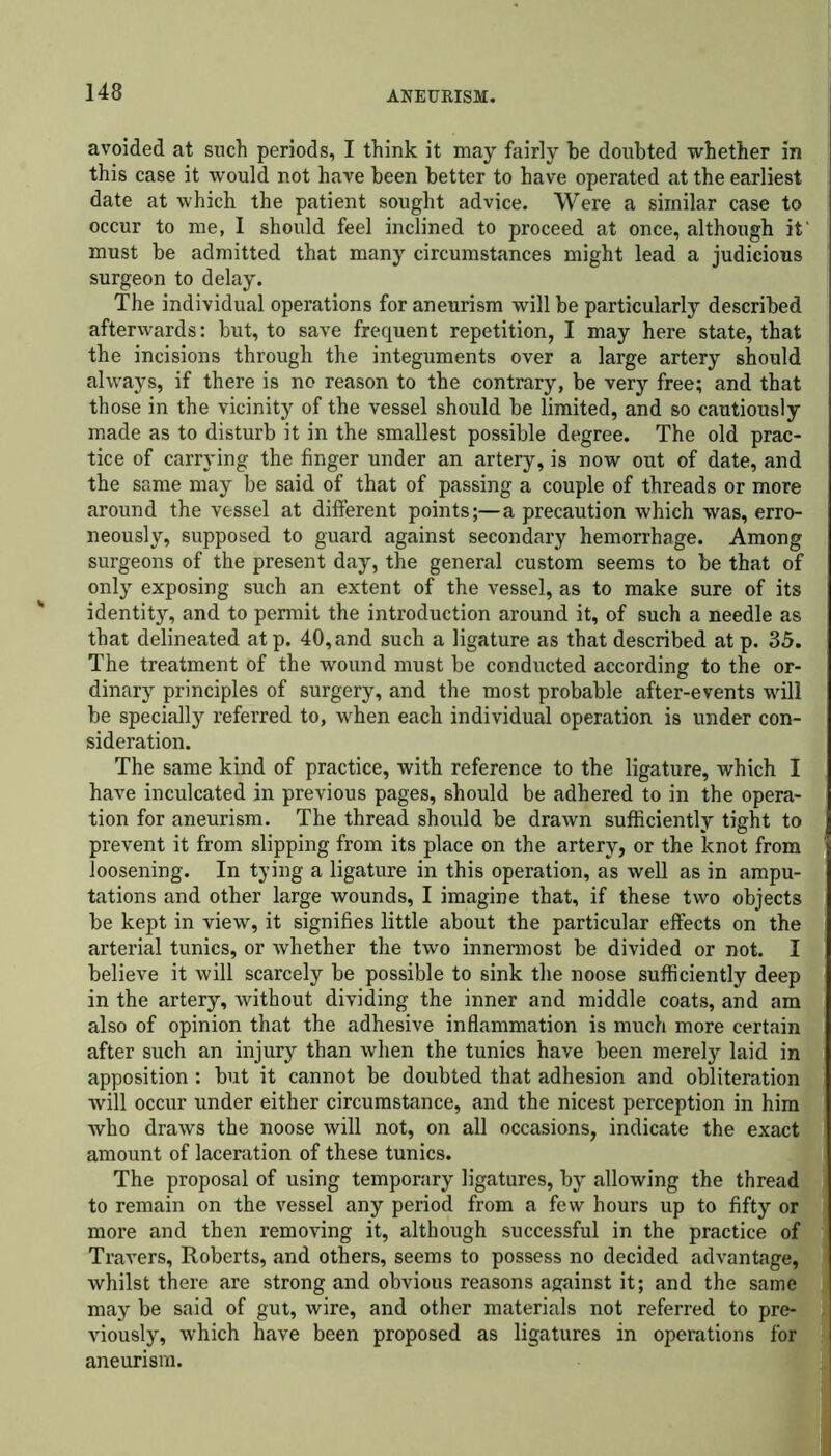 avoided at such periods, I think it may fairly be doubted whether in this case it would not have been better to have operated at the earliest I date at which the patient sought advice. Were a similar case to occur to me, I should feel inclined to proceed at once, although it' must be admitted that many circumstances might lead a judicious surgeon to delay. The individual operations for aneurism will be particularly described afterwards: but, to save frequent repetition, I may here state, that the incisions through the integuments over a large artery should always, if there is no reason to the contrary, be very free; and that those in the vicinity of the vessel should be limited, and so cautiously made as to disturb it in the smallest possible degree. The old prac- tice of carrying the finger under an artery, is now out of date, and the same may be said of that of passing a couple of threads or more around the vessel at different points;—a precaution which was, erro- neously, supposed to guard against secondary hemorrhage. Among surgeons of the present day, the general custom seems to be that of only exposing such an extent of the vessel, as to make sure of its identity, and to permit the introduction around it, of such a needle as that delineated atp. 40, and such a ligature as that described at p. 35. The treatment of the wound must be conducted according to the or- dinary principles of surgery, and the most probable after-events will be specially referred to, when each individual operation is under con- sideration. The same kind of practice, with reference to the ligature, which I have inculcated in previous pages, should be adhered to in the opera- tion for aneurism. The thread should be drawn sufficiently tight to prevent it from slipping from its place on the artery, or the knot from loosening. In tying a ligature in this operation, as well as in ampu- tations and other large wounds, I imagine that, if these two objects be kept in view, it signifies little about the particular effects on the arterial tunics, or whether the two innennost be divided or not. I believe it will scarcely be possible to sink the noose sufficiently deep in the artery, without dividing the inner and middle coats, and am also of opinion that the adhesive inflammation is much more certain after such an injury than when the tunics have been merely laid in apposition: but it cannot be doubted that adhesion and obliteration will occur under either circumstance, and the nicest perception in him who draws the noose will not, on all occasions, indicate the exact amount of laceration of these tunics. The proposal of using temporary ligatures, by allowing the thread to remain on the vessel any period from a few hours up to fifty or more and then removing it, although successful in the practice of Travers, Roberts, and others, seems to possess no decided advantage, whilst there are strong and obvious reasons against it; and the same may be said of gut, wire, and other materials not referred to pre- viously, which have been proposed as ligatures in operations for aneurism.