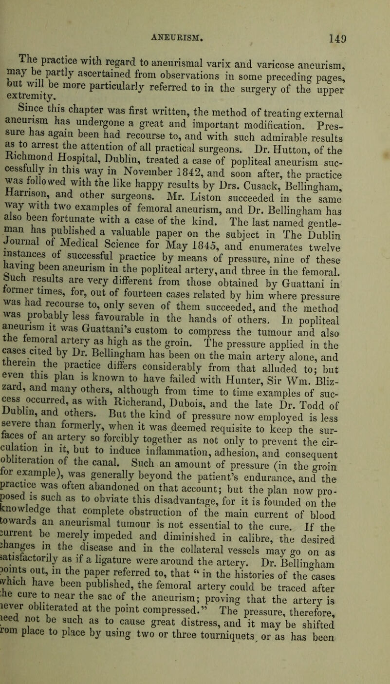 The practice with regard to aneurismal varix and varicose aneurism, Part^ ascertained from observations in some preceding pages, extremity6 particularly referred to in the surgery of the upper Since this chapter was first written, the method of treating external aneurism has undergone a great and important modification. Pres- sure has again been had recourse to, and with such admirable results as to arrest the attention of all practical surgeons. Dr. Hutton, of the Richmond Hospital, Dublin, treated a case of popliteal aneurism suc- cesstui y in this way in November 1842, and soon after, the practice was followed with the like happy results by Drs. Cusack, Bellingham, ttarnson, and other surgeons. Mr. Liston succeeded in the same way with two examples of femoral aneurism, and Dr. Bellingham has also been fortunate with a case of the kind. The last named gentle- man has published a valuable paper on the subject in The Dublin _ ourna or Medical Science for May 1845, and enumerates twelve instances of successful practice by means of pressure, nine of these naving been aneurism in the popliteal artery, and three in the femoral, ouch results are very different from those obtained by Guattani in ormer times, for, out of fourteen cases related by him where pressure was had recourse to, only seven of them succeeded, and the method was probably less favourable in the hands of others, In popliteal aneurism it was Guattani’s custom to compress the tumour and also tne femoral artery as high as the groin. The pressure applied in the cases cited by Dr. Bellingham has been on the main artery alone, and therein the practice differs considerably from that alluded to; but even this plan is known to have failed with Hunter, Sir Wm. Bliz- zard, and many others, although from time to time examples of suc- cess occurred, as with Richerand, Dubois, and the late Dr. Todd of Dublin, and others. But the kind of pressure now employed is less severe than formerly, when it was deemed requisite to keep the sur- faces ot an artery so forcibly together as not only to prevent the cir- cuiation in it, but to induce inflammation, adhesion, and consequent obliteration of the canal. Such an amount of pressure (in the groin tor example), was generally beyond the patient’s endurance, and the practice was often abandoned on that account; but the plan now pro- posed is such as to obviate this disadvantage, for it is founded on the Knowledge that complete obstruction of the main current of blood towards an aneurismal tumour is not essential to the cure. If the lurrent be merely impeded and diminished in calibre, the desired manges in the disease and in the collateral vessels may go on as satisfactorily as if a ligature were around the artery. Dr. Bellingham mints out, in the paper referred to, that “ in the histories of the°cases which have been published, the femoral artery could be traced after 'ae cure to near the sac of the aneurism; proving that the arterv is lever obliterated at the point compressed.” The pressure, therefore, ieed not be such as to cause great distress, and it may be shifted rom place to place by using two or three tourniquets or as has been