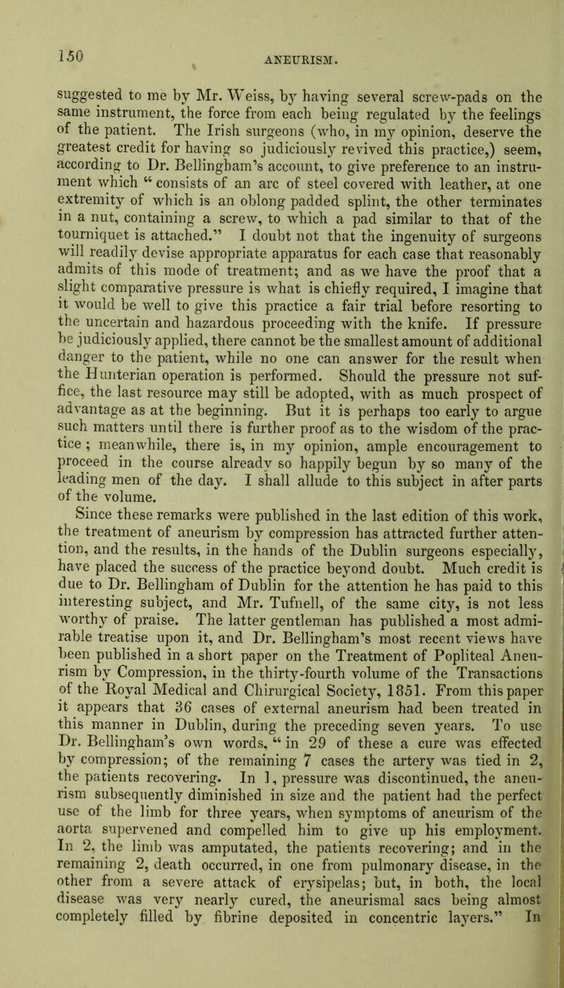 suggested to me by Mr. Weiss, bjr having several screw-pads on the same instrument, the force from each being regulated by the feelings of the patient. The Irish surgeons (who, in my opinion, deserve the greatest credit for having so judiciously revived this practice,) seem, according to Dr. Bellingham’s account, to give preference to an instru- ment which “ consists of an arc of steel covered with leather, at one extremity of which is an oblong padded splint, the other terminates in a nut, containing a screw, to which a pad similar to that of the tourniquet is attached.” I doubt not that the ingenuity of surgeons will readily devise appropriate apparatus for each case that reasonably admits of this mode of treatment; and as we have the proof that a slight comparative pressure is what is chiefly required, I imagine that it would be well to give this practice a fair trial before resorting to the uncertain and hazardous proceeding with the knife. If pressure be judiciously applied, there cannot be the smallest amount of additional danger to the patient, while no one can answer for the result when the Hunterian operation is performed. Should the pressure not suf- fice, the last resource may still be adopted, with as much prospect of advantage as at the beginning. But it is perhaps too early to argue such matters until there is further proof as to the wisdom of the prac- tice ; meanwhile, there is, in my opinion, ample encouragement to proceed in the course already so happily begun by so many of the leading men of the day. I shall allude to this subject in after parts of the volume. Since these remarks were published in the last edition of this work, the treatment of aneurism by compression has attracted further atten- tion, and the results, in the hands of the Dublin surgeons especially, have placed the success of the practice beyond doubt. Much credit is due to Dr. Bellingham of Dublin for the attention he has paid to this interesting subject, and Mr. Tufnell, of the same city, is not less worthy of praise. The latter gentleman has published a most admi- rable treatise upon it, and Dr. Bellingham’s most recent views have been published in a short paper on the Treatment of Popliteal Aneu- rism by Compression, in the thirty-fourth volume of the Transactions of the Royal Medical and Chirurgical Society, 1851. From this paper it appears that 36 cases of external aneurism had been treated in this manner in Dublin, during the preceding seven years. To use Dr. Bellingham’s own words, “ in 29 of these a cure was effected by compression; of the remaining 7 cases the artery was tied in 2, the patients recovering. In 1, pressure was discontinued, the aneu- rism subsequently diminished in size and the patient had the perfect use of the limb for three years, when symptoms of aneurism of the aorta supervened and compelled him to give up his employment. In 2, the limb was amputated, the patients recovering; and in the remaining 2, death occurred, in one from pulmonary disease, in the other from a severe attack of erysipelas; but, in both, the local disease was very nearly cured, the aneurismal sacs being almost completely filled by fibrine deposited in concentric layers.” In