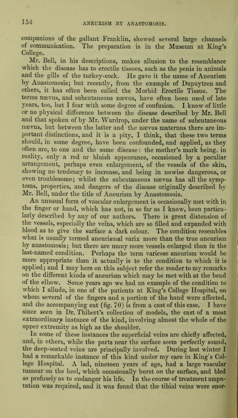 companions of the gallant Franklin, showed several large channels of communication. The preparation is in the Museum at King’s College. Mr. Bell, in his descriptions, makes allusion to the resemblance which the disease has to erectile tissues, such as the penis in animals and the gills of the turkey-cock. He gave it the name of Aneurism by Anastomosis; but recently, from the example of Dupuytren and others, it has often been called the Morbid Erectile Tissue. The terms naevus, and subcutaneous naevus, have often been used of late years, too, but I fear with some degree of confusion. I know of little or no physical difference between the disease described by Mr. Bell and that spoken of by Mr. Wardrop, under the name of subcutaneous naevus, but between the latter and the naevus maternus there are im- portant distinctions, and it is a pity, I think, that these two terms should, in some degree, have been confounded, and applied, as they often are, to one and the same disease: the mother’s mark being, in reality, only a red or bluish appearance, occasioned by a peculiar arrangement, perhaps even enlargement, of the vessels of the skin, showing no tendency to increase, and being in nowise dangerous, or even troublesome; whilst the subcutaneous naevus has all the symp- toms, properties, and dangers of the disease originally described by Mr. Bell, under the title of Aneurism by Anastomosis. An unusual form of vascular enlargement is occasionally met with in the finger or hand, which has not, in so far as I know, been particu- larly described by any of our authors. There is great distension of the vessels, especially the veins, which are so filled and expanded with blood as to give the surface a dark colour. The condition resembles what is usually termed aneurismal varix more than the true aneurism by anastomosis; but there are many more vessels enlarged than in the last-named condition. Perhaps the term varicose aneurism would be more appropriate than it actually is to the condition to which it is applied; and I may here on this subject refer the reader to my remarks on the different kinds of aneurism which may be met with at the bend of the elbow. Some years ago we had an example of the condition to which I allude, in one of the patients at King’s College Hospital, on whom several of the fingers and a portion of the hand were affected, and the accompanying cut (fig. 70) is from a cast of this case. I have since seen in Dr. Thibert’s collection of models, the cast of a most extraordinary instance of the kind, involving almost the whole of the upper extremity as high as the shoulder. In some of these instances the superficial veins are chiefly affected, and, in others, while the parts near the surface seem perfectly sound, the deep-seated veins are principally involved. During last winter I had a remarkable instance of this kind under my care in King's Col- lege Hospital. A lad, nineteen years of age, had a large vascular tumour on the heel, which occasionally burst on the surface, and bled so profusely as to endanger his life. In the course of treatment ampu- tation was required, and it was found that the tibial veins were enor-