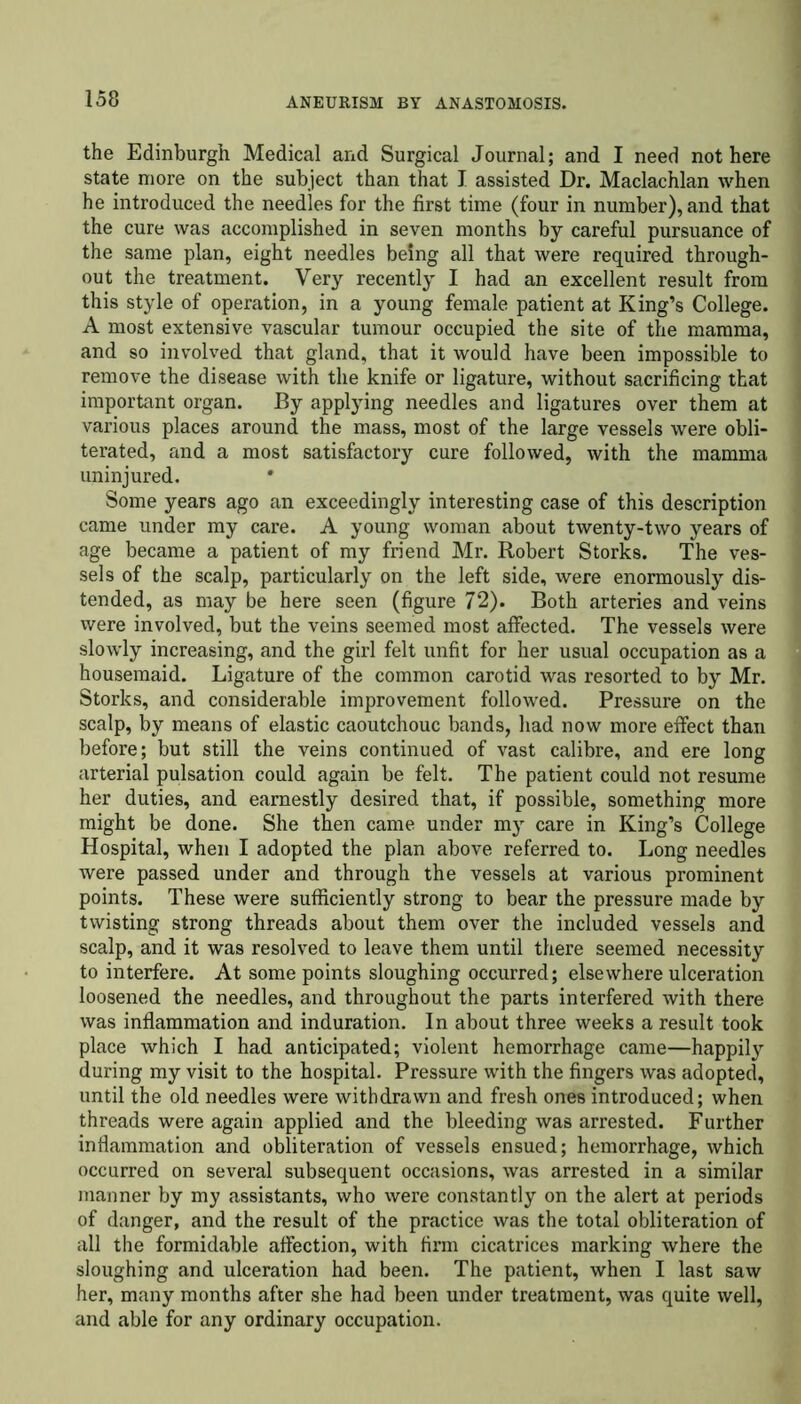 the Edinburgh Medical and Surgical Journal; and I need not here state more on the subject than that I assisted Dr. Maclachlan when he introduced the needies for the first time (four in number), and that the cure was accomplished in seven months by careful pursuance of the same plan, eight needles being all that were required through- out the treatment. Very recently I had an excellent result from this style of operation, in a young female patient at King’s College. A most extensive vascular tumour occupied the site of the mamma, and so involved that gland, that it would have been impossible to remove the disease with the knife or ligature, without sacrificing that important organ. By applying needles and ligatures over them at various places around the mass, most of the large vessels were obli- terated, and a most satisfactory cure followed, with the mamma uninjured. Some years ago an exceedingly interesting case of this description came under my care. A young woman about twenty-two years of age became a patient of my friend Mr. Robert Storks. The ves- sels of the scalp, particularly on the left side, were enormously dis- tended, as may be here seen (figure 72). Both arteries and veins were involved, but the veins seemed most affected. The vessels were slowly increasing, and the girl felt unfit for her usual occupation as a housemaid. Ligature of the common carotid was resorted to by Mr. Storks, and considerable improvement followed. Pressure on the scalp, by means of elastic caoutchouc bands, had now more effect than before; but still the veins continued of vast calibre, and ere long arterial pulsation could again be felt. The patient could not resume her duties, and earnestly desired that, if possible, something more might be done. She then came under my care in King’s College Hospital, when I adopted the plan above referred to. Long needles were passed under and through the vessels at various prominent points. These were sufficiently strong to bear the pressure made by twisting strong threads about them over the included vessels and scalp, and it was resolved to leave them until there seemed necessity to interfere. At some points sloughing occurred; elsewhere ulceration loosened the needles, and throughout the parts interfered with there was inflammation and induration. In about three weeks a result took place which I had anticipated; violent hemorrhage came—happily during my visit to the hospital. Pressure with the fingers was adopted, until the old needles were withdrawn and fresh ones introduced; when threads were again applied and the bleeding was arrested. Further inflammation and obliteration of vessels ensued; hemorrhage, which occurred on several subsequent occasions, was arrested in a similar manner by my assistants, who were constantly on the alert at periods of danger, and the result of the practice was the total obliteration of all the formidable affection, with firm cicatrices marking where the sloughing and ulceration had been. The patient, when I last saw her, many months after she had been under treatment, was quite well, and able for any ordinary occupation.
